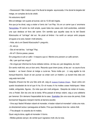 - Ooooooooh ! Me n’adono que li he lliurat la targeta equivocada, li he donat la targeta del
metge, en comptes de la de crèdit.
Ho soluciono ràpid!
Miro el rellotge i em quedo al·lucinat, són la 13:30 del migdia.
Ara que ja he dinat, vaig a visitar a l’amic de l' avi Pep. Viu en un carrer que s’ anomena
Tarczyńska. El carrer és molt ample, quasi totes les cases són molt acolorides, sobretot
una que destaca al fons del carrer. Em sembla que aquella casa és la del Dawid
Kòsciuszko el “col·lega” del avi. He picat al timbre i ha sortit un senyor amb poques
arrugues a la cara, baixet i molt atractiu.
- Hola, ets tu en Dawid Kòsciuszko?- pregunto .
- Sí, sóc jo.
- Sóc el net del teu “col·lega” Pep.
- Ah sí?- Doncs passa, passa.
Em pregunta si vull un cafè i li responc que sí. Mentre ens prenem un cafè xerrem.
- Bé, i per què has vingut?
- He vingut per informar-te d'una nefasta notícia.- el meu avi, per desgràcia, és mort.
Em sento molt trist, era un bon amic. Recordo quan érem joves, el teu avi va caure d'una
teulada i va haver d'anar al metge a curar-se. Tenia molta por . Li vaig agafar la mà
tranquil·litzant-lo. Quan el van punxar va cridar com un histèric i jo durant tres dies em
vaig està rient d'ell.
Després d’haver-me fet una foto amb ell, vaig al museum Fryderyk Chopin. Quan entro em
quedo bocabadat de tot el que hi ha. En el museu hi ha moltes coses històriques i fetes
malbé, antiguitats, figures…Es nota que són molt antigues . Després de visitar el museu,
vinc a l'hotel. Són les cinc de la tarda. M’ha passat el temps volant, vaig a una cafeteria
per berenar. Em demano l'especialitat de la casa. Szarlotka (és una coca de poma). Està
boníssima! Segueixo menjant mentre al darrera escolto:
- Vine aquí lladre! M’estan robant el moneder, m’estan robant el moneder! -crida una noia.
Jo directament actuo i persegueixo al lladre. Fins que decideixo tirar-me sobre d'ell.
- T’he atrapat- ric sorprès de mi mateix.
Quan veig la dona, agafo el moneder i li torno.
- Moltes gràcies senyor, de veritat que li agraeixo molt.-diu la noia.
 