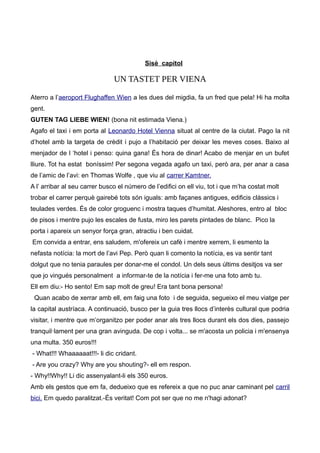 Sisè capítol
UN TASTET PER VIENA
Aterro a l’aeroport Flughaffen Wien a les dues del migdia, fa un fred que pela! Hi ha molta
gent.
GUTEN TAG LIEBE WIEN! (bona nit estimada Viena.)
Agafo el taxi i em porta al Leonardo Hotel Vienna situat al centre de la ciutat. Pago la nit
d’hotel amb la targeta de crèdit i pujo a l’habitació per deixar les meves coses. Baixo al
menjador de l ‘hotel i penso: quina gana! És hora de dinar! Acabo de menjar en un bufet
lliure. Tot ha estat boníssim! Per segona vegada agafo un taxi, però ara, per anar a casa
de l’amic de l’avi: en Thomas Wolfe , que viu al carrer Kamtner.
A l’ arribar al seu carrer busco el número de l’edifici on ell viu, tot i que m’ha costat molt
trobar el carrer perquè gairebé tots són iguals: amb façanes antigues, edificis clàssics i
teulades verdes. És de color groguenc i mostra taques d’humitat. Aleshores, entro al bloc
de pisos i mentre pujo les escales de fusta, miro les parets pintades de blanc. Pico la
porta i apareix un senyor força gran, atractiu i ben cuidat.
Em convida a entrar, ens saludem, m'ofereix un cafè i mentre xerrem, li esmento la
nefasta notícia: la mort de l’avi Pep. Però quan li comento la notícia, es va sentir tant
dolgut que no tenia paraules per donar-me el condol. Un dels seus últims desitjos va ser
que jo vingués personalment a informar-te de la notícia i fer-me una foto amb tu.
Ell em diu:- Ho sento! Em sap molt de greu! Era tant bona persona!
Quan acabo de xerrar amb ell, em faig una foto i de seguida, segueixo el meu viatge per
la capital austríaca. A continuació, busco per la guia tres llocs d’interès cultural que podria
visitar, i mentre que m’organitzo per poder anar als tres llocs durant els dos dies, passejo
tranquil·lament per una gran avinguda. De cop i volta... se m'acosta un policia i m'ensenya
una multa. 350 euros!!!
- What!!! Whaaaaaat!!!- li dic cridant.
- Are you crazy? Why are you shouting?- ell em respon.
- Why!!Why!! Li dic assenyalant-li els 350 euros.
Amb els gestos que em fa, dedueixo que es refereix a que no puc anar caminant pel carril
bici. Em quedo paralitzat.-És veritat! Com pot ser que no me n'hagi adonat?
 