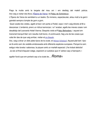 Pago la multa amb la targeta del meu avi i em desfaig del maleït policia.
Ara vaig a visitar dos llocs, l'Òpera de Viena i el Palau de Schönbrun.
L'Òpera de Viena és semblant a un teatre. És immens, espectacular, atrau molt a la gent i
gairebé sempre s'omple de gom a gom.
Quan acabo les visites, agafo el taxi i em porta a l'hotel, sopo i me'n vaig directe al llit a
descansar. L'endemà, prenc un ridícul esmorzar, i a l' acabar, agafo les meves coses i em
desallotjo del Leonardo Hotel Vienna. Després visito el Palau Belvedere, i aquest em
transmet tranquil·litat i em resulta molt bonic. A continuació, faig una de les coses que
volia fer des de que vaig arribar, visitar el riu Danubi.
Ara, vaig a dinar un dels plats típics de la ciutat, el Wiener Schnitzel. Aquest plat tant típic
es fa amb carn de vedella arrebossada amb diferents espècies europees. Perquè la carn
estigui més toveta i saborosa, la piquen amb un martell especial. L'he trobat deliciós!
Ja sóc al final d'aquest viatge, esperant un autobús que m' adreci cap a l'aeroport, i
agafar l'avió que em portarà cap a la ciutat de.... Roma!!!
 