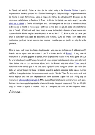 la Ciutat del Vaticà. Entro a dins de la ciutat, vaig a la Capella Sixtina i quedo
impressionat. Està tot pintat a mà. És com Van Gogh!!!! Desprès vaig a l’església del Papa
de Roma i estan fent missa. Veig al Papa de Roma! Es al·lucinant!!!! Desprès de la
caminada pel Coliseu, la Fontana di Trevi i la Ciutat del Vaticà, ara estic anant cap a la
Boca de la Veritá. L’ última excursió per avui. Una senyora em diu que si menteixes molt
la Bocca de la Veritá et mossegarà i et treure la mà. Són les 20.00, estic rebentat i torno
cap a l’hotel. M’estiro al sofà i em poso a veure la televisió, desprès d’una estona em
dormo al sofà. Al dia següent em desperto al terra a les 22.00. Estic sortint de casa per
anar a esmorzar una pizza de calamars a la romana. Surto de l’hotel i em trobo amb
moltíssima gent pel carrer, camino deu metres i resulta que em perdo en mig de tanta
gentada .
Miro la guia, vull veure les festes tradicionals i veig que és la festa de l' alliberament!!!
Intento veure algun nom de carrer i per fi el trobo. Arribo al Panteó i veig que el
monument té un forat gegantí al centre. Però el problema és que hi ha molta gent, em vull
fer una foto al centre del Panteó, també vull veure coses històriques de dins però sóc tant
i tant baixet que no puc veure res. Quan surto del Panteó vaig cap al riu Tíber, perquè
m’havien dit fa temps que hi ha una petita i preciosa illa. Vaig pel carrer i de sobte em
trobo un senyor tocant la flauta i al costat tocant la guitarra acústica. Estic a pocs metres
del Tíber i després de tant de temps caminant trepitjo l’illa del Tíber. És impressionant, mai
havia trepitjat una illa tant impressionant com aquesta. Agafo un taxi i vaig cap al
monument Vittoriano Emmanuele II. M’he quedat fastinat al veure un monument tant gran.
Entro a dins i em quedo bocabadat al veure l’interior d'aquest monument. Són les 19.00 i
vaig a l’ hotel a agafar la maleta. Estic a l’ aeroport per anar al meu següent destí:
Atenes...
 