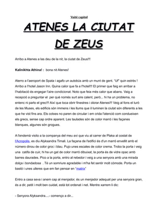 Vuitè capítol
ATENES LA CIUTATATENES LA CIUTAT
DE ZEUSDE ZEUS
Arribo a Atenes a las deu de la nit, la ciutat de Zeus!!!
Kalinikhta Athina! : bona nit Atenes!
Aterro a l’aeroport de Spata i agafo un autobús amb un munt de gent. “Uf” quin estrès !
Arribo a l’hotel Jason Inn. Quina calor que fa a l'hotel!!! El primer que faig en arribar a
l’habitació és engegar l’aire condicionat. Noto que feia més calor que abans. Vaig a
recepció a preguntar el per què només surt aire calent, però... hi ha un problema, no
entenc ni parlo el grec!!! Així que toca obrir finestres i olorar Atenes!!! Veig al fons el turó
de les Muses, els edificis són immens i les llums que il·luminen la ciutat són diferents a les
que he vist fins ara. Els cotxes no paren de circular i em crida l'atenció com condueixen
els grecs, sense cap ordre aparent. Les taulades són de color marró i les façanes
blanques, algunes són grogues.
A l'endemà visito a la companya del meu avi que viu al carrer de Plaka al costat de
l'Acropolis, es diu Alyksandra Timali. La façana de l'edifici és d'un marró envellit amb el
número dinou de color groc i blau. Pujo unes escales de color crema. Trobo la porta i veig
una catifa de cuir, hi ha un gat de color marró dibuixat, la porta és de vidre opac amb
barres daurades. Pico a la porta, entro al rebedor i veig a una senyora amb una mirada
dolça i bondadosa . Té un somriure agradable i m'ha fet sentir molt còmode. Porta un
bastó i unes ulleres que em fan pensar en “matrix”
Entro a casa seva i anem cap al menjador, és un menjador adequat per una senyora gran,
és a dir, petit i molt ben cuidat, està tot ordenat i net. Mentre xarrem li dic:
- Senyora Alyksandra....- començo a dir...
 
