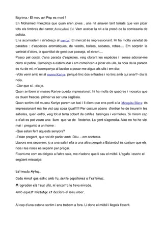 llàgrima.- El meu avi Pep es mort !
En Mohamed m'explica que quan eren joves , una nit anaven tant torrats que van picar
tots els timbres del carrer Atmeydani Cd. Vam acabar la nit a la presó de la comissaria de
policia.
Ens acomiadem i m'adreço al mercat. El mercat és impressionant. Hi ha molta varietat de
parades : d’espècies aromàtiques, de vestits, bolsos, sabates, robes.... Em sorprèn la
varietat d’olors, la quantitat de gent que passeja, el xivarri....
Passo pel costat d'una parada d'espècies, vaig olorant les espècies i sense adonar-me
oloro el pebre. Començo a esternudar i em comencen a picar els ulls, la noia de la parada
es riu de mi, m’acompanya al lavabo a posar-me aigua als ulls i em diu:
-Vols venir amb mi al museu Kariye, perquè tinc dos entrades i no tinc amb qui anar?- diu la
noia.
-Clar que sí. -dic jo.
Quan arribem al museu Kariye quedo impressionat: hi ha molts de quadres i mosaics que
es diuen frescos, primer va ser una església.
Quan sortim del museu Kariye parem un taxi i li diem que ens porti a la Mesquita Blava: és
impressionant mai he vist cap cosa igual!!!!! Per costum abans d'entrar he de treure’m les
sabates, quan entro, veig tot el terra cobert de catifes taronges i vermelles. Si mirem cap
a d’alt es pot veure una llum que ve de l'exterior. La gent s'agenolla. Això no ho he vist
mai i pregunto a un home :
-Que estan fent aquests senyors?
-Estan pregant, que vol dir parlar amb Déu. - em contesta.
Llavors ens separem; jo a una sala i ella a una altra perquè a Estambul és costum que els
nois i les noies es separin per pregar.
Fixant-me com es dirigeix a l'altra sala, me n'adono que li cau el mòbil. L'agafo i escric el
següent missatge:
Estimada Aytaç,
Cada minut que estic amb tu, sento papallones a l'estómac.
M'agraden els teus ulls, m'encanta la teva mirada.
Amb aquest missatge et declaro el meu amor.
Al cap d’una estona sortim i ens trobem a fora. Li dono el mòbil i llegeix l'escrit.
 