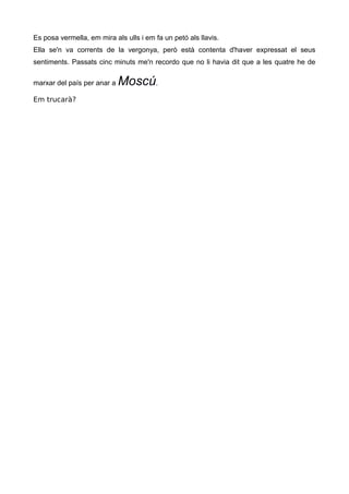 Es posa vermella, em mira als ulls i em fa un petó als llavis.
Ella se'n va corrents de la vergonya, però està contenta d'haver expressat el seus
sentiments. Passats cinc minuts me'n recordo que no li havia dit que a les quatre he de
marxar del país per anar a Moscú.
Em trucarà?
 