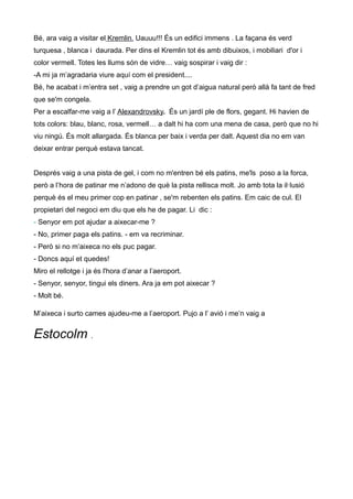 Bé, ara vaig a visitar el Kremlin. Uauuu!!! És un edifici immens . La façana és verd
turquesa , blanca i daurada. Per dins el Kremlin tot és amb dibuixos, i mobiliari d'or i
color vermell. Totes les llums són de vidre… vaig sospirar i vaig dir :
-A mi ja m’agradaria viure aquí com el president....
Bé, he acabat i m’entra set , vaig a prendre un got d’aigua natural però allà fa tant de fred
que se'm congela.
Per a escalfar-me vaig a l’ Alexandrovsky. És un jardí ple de flors, gegant. Hi havien de
tots colors: blau, blanc, rosa, vermell… a dalt hi ha com una mena de casa, però que no hi
viu ningú. És molt allargada. És blanca per baix i verda per dalt. Aquest dia no em van
deixar entrar perquè estava tancat.
Després vaig a una pista de gel, i com no m'entren bé els patins, me'ls poso a la forca,
però a l’hora de patinar me n’adono de què la pista rellisca molt. Jo amb tota la il·lusió
perquè és el meu primer cop en patinar , se'm rebenten els patins. Em caic de cul. El
propietari del negoci em diu que els he de pagar. Li dic :
- Senyor em pot ajudar a aixecar-me ?
- No, primer paga els patins. - em va recriminar.
- Però si no m’aixeca no els puc pagar.
- Doncs aquí et quedes!
Miro el rellotge i ja és l'hora d’anar a l’aeroport.
- Senyor, senyor, tingui els diners. Ara ja em pot aixecar ?
- Molt bé.
M’aixeca i surto cames ajudeu-me a l’aeroport. Pujo a l’ avió i me’n vaig a
Estocolm .
 