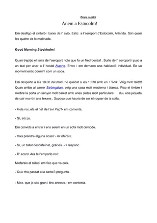 Onzè capítol
Anem a Estocolm!
Em deslligo el cinturó i baixo de l’ avió. Estic a l’aeroport d’Estocolm, Arlanda. Són quasi
les quatre de la matinada.
Good Morning Stockholm!
Quan trepitjo el terra de l’aeroport noto que fa un fred bestial . Surto de l’ aeroport i pujo a
un taxi per anar a l’ hostal Atache. Entro i em demano una habitació individual. En un
moment estic dormint com un soca.
Em desperto a les 10.00 del matí, he quedat a les 10:30 amb en Fredik. Vaig molt tard!!!
Quan arribo al carrer Strömgatan, veig una casa molt moderna i blanca. Pico el timbre i
m'obre la porta un senyor molt baixet amb unes pintes molt particulars: duu una jaqueta
de cuir marró i uns texans . Suposo que hauria de ser el roquer de la colla.
- Hola noi, ets el net de l’avi Pep?- em comenta.
- Sí, sóc jo.
Em convida a entrar i ens seiem en un sofà molt còmode.
- Vols prendre alguna cosa? - m' ofereix.
- Sí, un tallat descafeïnat, gràcies. - li responc.
- D' acord. Ara te l'emporto noi!
M'ofereix el tallat i em fixo que va coix.
- Què t'ha passat a la cama?-pregunto.
- Mira, que ja sóc gran i tinc artrosis.- em contesta.
 