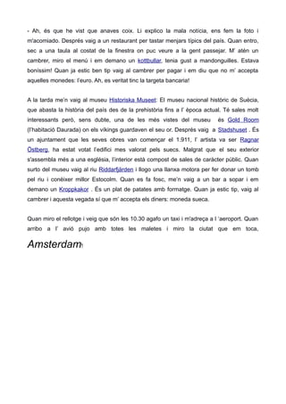 - Ah, és que he vist que anaves coix. Li explico la mala notícia, ens fem la foto i
m'acomiado. Després vaig a un restaurant per tastar menjars típics del país. Quan entro,
sec a una taula al costat de la finestra on puc veure a la gent passejar. M’ atén un
cambrer, miro el menú i em demano un kottbullar, tenia gust a mandonguilles. Estava
boníssim! Quan ja estic ben tip vaig al cambrer per pagar i em diu que no m’ accepta
aquelles monedes: l’euro. Ah, es veritat tinc la targeta bancaria!
A la tarda me’n vaig al museu Historiska Museet: El museu nacional històric de Suècia,
que abasta la història del país des de la prehistòria fins a l’ època actual. Té sales molt
interessants però, sens dubte, una de les més vistes del museu és Gold Room
(l’habitació Daurada) on els víkings guardaven el seu or. Després vaig a Stadshuset . És
un ajuntament que les seves obres van començar el 1.911, l’ artista va ser Ragnar
Östberg, ha estat votat l’edifici mes valorat pels suecs. Malgrat que el seu exterior
s'assembla més a una església, l’interior està compost de sales de caràcter públic. Quan
surto del museu vaig al riu Riddarfjärden i llogo una llanxa motora per fer donar un tomb
pel riu i conèixer millor Estocolm. Quan es fa fosc, me’n vaig a un bar a sopar i em
demano un Kroppkakor . És un plat de patates amb formatge. Quan ja estic tip, vaig al
cambrer i aquesta vegada sí que m’ accepta els diners: moneda sueca.
Quan miro el rellotge i veig que són les 10.30 agafo un taxi i m'adreça a l ‘aeroport. Quan
arribo a l’ avió pujo amb totes les maletes i miro la ciutat que em toca,
Amsterdam!
 