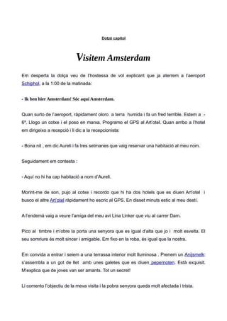 Dotzè capítol
Visitem Amsterdam
Em desperta la dolça veu de l’hostessa de vol explicant que ja aterrem a l’aeroport
Schiphol, a la 1:00 de la matinada:
- Ik ben hier Amsterdam! Sóc aquí Amsterdam.
Quan surto de l’aeroport, ràpidament oloro a terra humida i fa un fred terrible. Estem a -
6º. Llogo un cotxe i el poso en marxa. Programo el GPS al Art’otel. Quan arribo a l’hotel
em dirigeixo a recepció i li dic a la recepcionista:
- Bona nit , em dic Aureli i fa tres setmanes que vaig reservar una habitació al meu nom.
Seguidament em contesta :
- Aquí no hi ha cap habitació a nom d’Aureli.
Morint-me de son, pujo al cotxe i recordo que hi ha dos hotels que es diuen Art’otel i
busco el altre Art’otel ràpidament ho escric al GPS. En disset minuts estic al meu destí.
A l’endemà vaig a veure l’amiga del meu avi Lina Linker que viu al carrer Dam.
Pico al timbre i m’obre la porta una senyora que es igual d’alta que jo i molt esvelta. El
seu somriure és molt sincer i amigable. Em fixo en la roba, és igual que la nostra.
Em convida a entrar i seiem a una terrassa interior molt lluminosa . Prenem un Anijsmelk:
s’assembla a un got de llet amb unes galetes que es diuen pepernoten. Està exquisit.
M’explica que de joves van ser amants. Tot un secret!
Li comento l’objectiu de la meva visita i la pobra senyora queda molt afectada i trista.
 