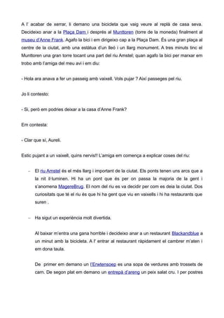 A l’ acabar de xerrar, li demano una bicicleta que vaig veure al replà de casa seva.
Decideixo anar a la Plaça Dam i després al Munttoren (torre de la moneda) finalment al
museu d’Anne Frank. Agafo la bici i em dirigeixo cap a la Plaça Dam. És una gran plaça al
centre de la ciutat, amb una estàtua d’un lleó i un llarg monument. A tres minuts tinc el
Munttoren una gran torre tocant una part del riu Amstel; quan agafo la bici per marxar em
trobo amb l’amiga del meu avi i em diu:
- Hola ara anava a fer un passeig amb vaixell. Vols pujar ? Així passeges pel riu.
Jo li contesto:
- Si, però em podries deixar a la casa d’Anne Frank?
Em contesta:
- Clar que sí, Aureli.
Estic pujant a un vaixell, quins nervis!! L’amiga em comença a explicar coses del riu:
 El riu Amstel és el més llarg i important de la ciutat. Els ponts tenen uns arcs que a
la nit il·luminen. Hi ha un pont que és per on passa la majoria de la gent i
s’anomena MagereBrug. El nom del riu es va decidir per com es deia la ciutat. Dos
curiositats que té el riu és que hi ha gent que viu en vaixells i hi ha restaurants que
suren .
 Ha sigut un experiència molt divertida.
Al baixar m’entra una gana horrible i decideixo anar a un restaurant Blackandblue a
un minut amb la bicicleta. A l' entrar al restaurant ràpidament el cambrer m’aten i
em dona taula.
De primer em demano un l’Erwtensoep es una sopa de verdures amb trossets de
carn. De segon plat em demano un entrepà d’areng un peix salat cru. I per postres
 