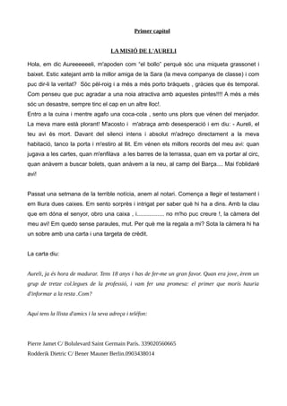 Primer capítol
LA MISIÓ DE L'AURELI
Hola, em dic Aureeeeeeli, m'apoden com “el bollo” perquè sóc una miqueta grassonet i
baixet. Estic xatejant amb la millor amiga de la Sara (la meva companya de classe) i com
puc dir-li la veritat? Sóc pèl-roig i a més a més porto bràquets , gràcies que és temporal.
Com penseu que puc agradar a una noia atractiva amb aquestes pintes!!!! A més a més
sóc un desastre, sempre tinc el cap en un altre lloc!.
Entro a la cuina i mentre agafo una coca-cola , sento uns plors que vénen del menjador.
La meva mare està plorant! M'acosto i m'abraça amb desesperació i em diu: - Aureli, el
teu avi és mort. Davant del silenci intens i absolut m'adreço directament a la meva
habitació, tanco la porta i m'estiro al llit. Em vénen els millors records del meu avi: quan
jugava a les cartes, quan m'enfilava a les barres de la terrassa, quan em va portar al circ,
quan anàvem a buscar bolets, quan anàvem a la neu, al camp del Barça.... Mai t'oblidaré
avi!
Passat una setmana de la terrible notícia, anem al notari. Comença a llegir el testament i
em lliura dues caixes. Em sento sorprès i intrigat per saber què hi ha a dins. Amb la clau
que em dóna el senyor, obro una caixa , i................. no m'ho puc creure !, la càmera del
meu avi! Em quedo sense paraules, mut. Per què me la regala a mi? Sota la càmera hi ha
un sobre amb una carta i una targeta de crèdit.
La carta diu:
Aureli, ja és hora de madurar. Tens 18 anys i has de fer-me un gran favor. Quan era jove, èrem un
grup de tretze col.legues de la professió, i vam fer una promesa: el primer que morís hauria
d'informar a la resta .Com?
Aquí tens la llista d'amics i la seva adreça i teléfon:
Pierre Jamet C/ Bolulevard Saint Germain París. 339020560665
Rodderik Dietric C/ Bener Mauner Berlin.0903438014
 