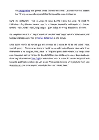 un Stroopwafels dos galetes juntes farcides de carmel. L’Erwtensoep està bastant
bo, l’Areng cru, no m’ha agradat i les Stroopwafels estan boníssímes !
Surto del restaurant i vaig a visitar la casa d’Anne Frank. La visita ha durat 1h
i 30 minuts. Seguidament torno a casa de la Lina per tornar-li la bici i agafar el cotxe per
tornar a l’hotel. Arribo l’hotel, vaig a sopar i quan acabo me’n vaig directament a dormir.
Em desperto a les 9.30h i vaig a esmorzar. Després me’n vaig a visitar el Palau Reial, que
ha sigut impressionant. Vaig al mercat de les flors a cinc minuts.
Entre aquell mercat de flors la que més destaca és la tulipa. Hi ha de tots colors : rosa,
vermell, groc… El mercat és immens i està ple de colors de diferents olors. A la dreta
normalment hi ha botigues, bars, pisos i a l’esquerra passa el riu Amstel. Ara vaig a dinar
a un restaurant que he vist que és d’un bufet lliure que costa onze euros. Quan acabo de
dinar vaig al museu de Van Gogh a nou minuts amb el cotxe. El museu es gran i amb
bastants quadres i escultures de Van Gogh. Amb ganes de veure un lloc natural me’n vaig
al Amsterparck un enorme parc natural ple d'arbres, plantes, flors…
 