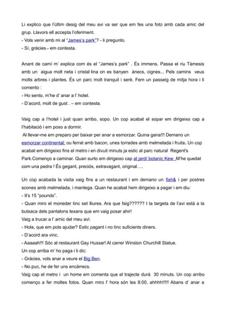 Li explico que l’últim desig del meu avi va ser que em fes una foto amb cada amic del
grup. Llavors ell accepta l’oferiment.
- Vols venir amb mi al “James’s park”? - li pregunto.
- Sí, gràcies.- em contesta.
Anant de camí m’ explica com és el “James’s park” . És immens. Passa el riu Tàmesis
amb un aigua molt neta i cristal·lina on es banyen ànecs, cignes... Pels camins veus
molts arbres i plantes. És un parc molt tranquil i serè. Fem un passeig de mitja hora i li
comento :
- Ho sento, m’he d’ anar a l’ hotel.
- D’acord, molt de gust . – em contesta.
Vaig cap a l’hotel i just quan arribo, sopo. Un cop acabat el sopar em dirigeixo cap a
l’habitació i em poso a dormir.
Al llevar-me em preparo per baixar per anar a esmorzar. Quina gana!!! Demano un
esmorzar continental: ou ferrat amb bacon, unes torrades amb melmelada i fruita. Un cop
acabat em dirigeixo fins el metro i en divuit minuts ja estic al parc natural Regent's
Park.Començo a caminar. Quan surto em dirigeixo cap al jardí botanic Kew .M’he quedat
com una pedra ! És gegant, preciós, extravagant, original….
Un cop acabada la visita vaig fins a un restaurant i em demano un fish& i per postres
scones amb melmelada, i mantega. Quan he acabat hem dirigeixo a pagar i em diu:
- It’s 15 “pounds”.
- Quan miro el moneder tinc set lliures. Ara que faig?????? I la targeta de l’avi està a la
butxaca dels pantalons texans que em vaig posar ahir!
Vaig a trucar a l’ amic del meu avi:
- Hola, que em pots ajudar? Estic pagant i no tinc suficients diners.
- D’acord ara vinc.
- Aaaaah!!! Sóc al restaurant Gay Hussar! Al carrer Winston Churchill Statue.
Un cop arriba m’ ho paga i li dic:
- Gràcies, vols anar a veure el Big Ben.
- No puc, he de fer uns encàrrecs.
Vaig cap el metro i un home em comenta que el trajecte durà 30 minuts. Un cop arribo
començo a fer moltes fotos. Quan miro l’ hora són les 8:00, ahhhh!!!!! Abans d’ anar a
 