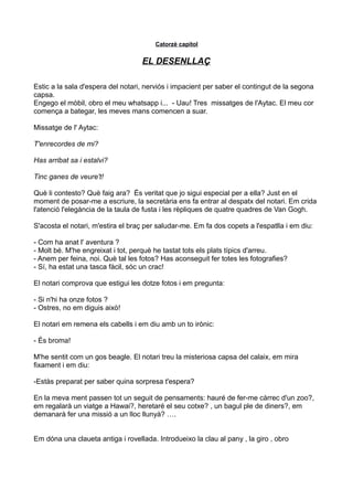 Catorzè capítol
EL DESENLLAÇ
Estic a la sala d'espera del notari, nerviós i impacient per saber el contingut de la segona
capsa.
Engego el mòbil, obro el meu whatsapp i... - Uau! Tres missatges de l'Aytac. El meu cor
comença a bategar, les meves mans comencen a suar.
Missatge de l' Aytac:
T'enrecordes de mi?
Has arribat sa i estalvi?
Tinc ganes de veure't!
Què li contesto? Què faig ara? És veritat que jo sigui especial per a ella? Just en el
moment de posar-me a escriure, la secretària ens fa entrar al despatx del notari. Em crida
l'atenció l'elegància de la taula de fusta i les rèpliques de quatre quadres de Van Gogh.
S'acosta el notari, m'estira el braç per saludar-me. Em fa dos copets a l'espatlla i em diu:
- Com ha anat l' aventura ?
- Molt bé. M'he engreixat i tot, perquè he tastat tots els plats típics d'arreu.
- Anem per feina, noi. Què tal les fotos? Has aconseguit fer totes les fotografies?
- Sí, ha estat una tasca fàcil, sóc un crac!
El notari comprova que estigui les dotze fotos i em pregunta:
- Si n'hi ha onze fotos ?
- Ostres, no em diguis això!
El notari em remena els cabells i em diu amb un to irònic:
- És broma!
M'he sentit com un gos beagle. El notari treu la misteriosa capsa del calaix, em mira
fixament i em diu:
-Estàs preparat per saber quina sorpresa t'espera?
En la meva ment passen tot un seguit de pensaments: hauré de fer-me càrrec d'un zoo?,
em regalarà un viatge a Hawai?, heretaré el seu cotxe? , un bagul ple de diners?, em
demanarà fer una missió a un lloc llunyà? ….
Em dóna una claueta antiga i rovellada. Introdueixo la clau al pany , la giro , obro
 