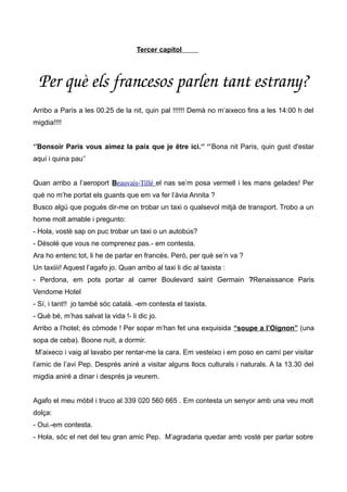 Tercer capítol
Per què els francesos parlen tant estrany?
Arribo a París a les 00.25 de la nit, quin pal !!!!!! Demà no m’aixeco fins a les 14:00 h del
migdia!!!!
‘’Bonsoir Paris vous aimez la paix que je être ici.‘’ ‘’Bona nit París, quin gust d'estar
aquí i quina pau’’
Quan arribo a l’aeroport Beauvais-Tillé el nas se’m posa vermell i les mans gelades! Per
què no m’he portat els guants que em va fer l’àvia Annita ?
Busco algú que pogués dir-me on trobar un taxi o qualsevol mitjà de transport. Trobo a un
home molt amable i pregunto:
- Hola, vostè sap on puc trobar un taxi o un autobús?
- Désolé que vous ne comprenez pas.- em contesta.
Ara ho entenc tot, li he de parlar en francès. Però, per què se’n va ?
Un taxiiii! Aquest l’agafo jo. Quan arribo al taxi li dic al taxista :
- Perdona, em pots portar al carrer Boulevard saint Germain ?Renaissance Paris
Vendome Hotel
- Sí, i tant!! jo també sóc català. -em contesta el taxista.
- Què bé, m’has salvat la vida !- li dic jo.
Arribo a l’hotel; és còmode ! Per sopar m’han fet una exquisida “soupe a l’Oignon” (una
sopa de ceba). Boone nuit, a dormir.
M’aixeco i vaig al lavabo per rentar-me la cara. Em vesteixo i em poso en camí per visitar
l’amic de l’avi Pep. Després aniré a visitar alguns llocs culturals i naturals. A la 13.30 del
migdia aniré a dinar i després ja veurem.
Agafo el meu mòbil i truco al 339 020 560 665 . Em contesta un senyor amb una veu molt
dolça:
- Oui.-em contesta.
- Hola, sóc el net del teu gran amic Pep. M’agradaria quedar amb vostè per parlar sobre
 