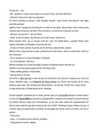 el meu avi. - dic .
- Bé , quedem a casa meva d’aquí a un quart d’hora, al carrer Monteuil.
- D'acord, doncs ens veiem a casa teva.
En Pierre sembla un senyor molt simpàtic, divertit . Quin home més educat ! No vegis
amb els parissis!
Agafo el taxi, li pregunto al conductor on està el meu destí. Quan baixo, mare meva quina
mansió més immensa i de luxe! Pico al timbre i un home se m’apropa i em diu:
- Bonjour, le courrier ? - diu en Pierre.
- Hola, no sóc el carter, sóc l'Aureli, el net de'n Pep.- responc jo.
M'ha sorprès molt : és un senyor molt alt i prim. El cabell blanc i ondulat. Porta unes
ulleres rodonetes recolzades a la punta del nas.
- Sí sóc en Pierre Jamet, ho sento per les formes, passa home, passa!.
Mentre entro veig com és la casa, predomina el color blanc, amb un sostre gris i amb un
llum d’aranya.
- Et ve de gust un vi amb formatge?- m'ofereix.
- Sí, m’encantaria.- afirmo jo
Mentre mengem el vi amb formatge li explico la dolenta noticia del meu avi.
Xarrem una mica sobre aquest tema i em faig la foto.
- Adéu moltes gràcies- m'acomiado.
- De res home.- Em diu .
Ara aniré a l'Arc del triof, m’han dit que és molt bonic. És enorme i preciós com una U al
revés. Després vaig a la Catedral de Notre Dame: em vénen els records de la meva
infància quan veia :»El Jorobado de Notre Dame». Ja són las 13.30h me’n vaig a dinar!
A mitja tarda estic a l'hotel estirat al llit, rebentat.
Al matí següent, decideixo fer un tomb, primer vaig a la Torre Eiffel perquè si visites París i
no vas a la Torre Eiffel és que ets un desaprofitat! L’entrada m’ha costat 15 euros! Però ja
he arribat. Quines vistes tan meravelloses, no he vist unes vistes tan espectaculars en
tota la meva vida! Al cap dues hores ja són les 12.00h. M'adreço al gran Musèu Lourve. A
l 'entrar veig una petita sala a la dreta; he de pagar per entrar, entro a la sala i em diu el
senyor:
- Vint euros.
- Què...? no entenc el seu idioma- contesto.
- Cinquanta vuit euros- replica.
 