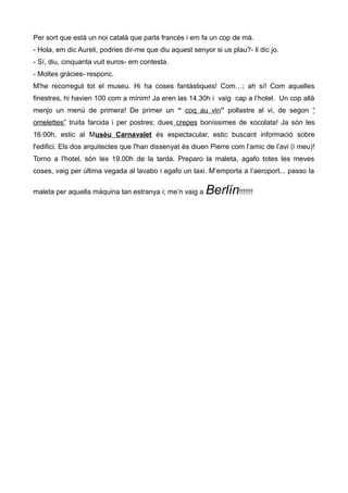 Per sort que està un noi català que parla francès i em fa un cop de mà.
- Hola, em dic Aureli, podries dir-me que diu aquest senyor si us plau?- li dic jo.
- Sí, diu, cinquanta vuit euros- em contesta.
- Moltes gràcies- responc.
M'he recorregut tot el museu. Hi ha coses fantàstiques! Com…; ah sí! Com aquelles
finestres, hi havien 100 com a mínim! Ja eren las 14.30h i vaig cap a l’hotel. Un cop allà
menjo un menú de primera! De primer un “ coq au vin” pollastre al vi, de segon “
omelettes” truita farcida i per postres; dues crepes boníssimes de xocolata! Ja són les
16:00h, estic al Musèu Carnavalet és espectacular, estic buscant informació sobre
l'edifici. Els dos arquitectes que l'han dissenyat és diuen Pierre com l’amic de l’avi (i meu)!
Torno a l'hotel, són les 19.00h de la tarda. Preparo la maleta, agafo totes les meves
coses, vaig per última vegada al lavabo i agafo un taxi. M’emporta a l’aeroport... passo la
maleta per aquella màquina tan estranya i; me’n vaig a Berlín!!!!!!!
 
