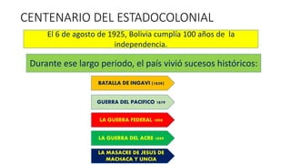 CENTENARIO DEL ESTADOCOLONIAL
El 6 de agosto de 1925, Bolivia cumplía 100 años de la
independencia.
Durante ese largo periodo, el país vivió sucesos históricos:
BATALLA DE INGAVI (1829)
GUERRA DEL PACIFICO 1879
LA GUERRA FEDERAL 1898
LA GUERRA DEL ACRE 1899
LA MASACRE DE JESUS DE
MACHACA Y UNCIA
 