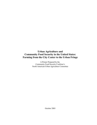 Urban Agriculture and
Community Food Security in the United States:
Farming from the City Center to the Urban Fringe
A Primer Prepared by the
Community Food Security Coalition’s
North American Urban Agriculture Committee
October 2003
 