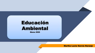 Educación
Ambiental
Marzo 2020
Martha Lucia García Naranjo
 