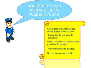 AQUÍ TENÉIS UNAS NORMAS QUE OS PUEDEN AYUDAR  No se deben realizar juegos  en las aceras ni en la calle. Ir cogidos de la mano de  un adulto. Llevar cuidado con las entradas  y salidas de garajes.  No llevar animales sueltos.  No caminar por el bordillo .  