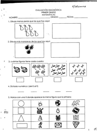 -"'-~
-~---"-_.~'-"=~~'==c--~=- -
P/Alu""" nO
¿ , ,
. EVALUACIONDIAGNOSTICA
PRIMER GRADO
;- MATEMÁTICAS. NOMBRE: GRADO: FECHA:
1. Dibuja menos peras que las que hay aquí:
~~~000
~~~ ..,
UUU "
2. Dibujamásmanzanasde lasque hay aquí:
...,; 3. cuántas figurastiene cada cuadro: ,"
~:: ~ - ~ - ~~~ ;;~4.:J!"': of" of' of"
~~ ~ ~ ~;;~ ~~-t
~ ~"' ~"' ;; ;; ;; of" of" of;:f-
D D D D
4, Dictado numérico: (del O019)
5. Marca con una Xdonde aparece la mismafiguraque la primera:
O . i, ~ 1:0
. g ~ ~~
:7;~
D ~ 6.. O'~:t'
s """".0""
,,~!~~
,. ~ .6 A - 1f!({
[~~~~~:=~J:t ~ V- .1 rl
 