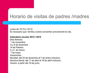 Horario de visitas de padres /madres
Lunes de 15:15 a 16:15
Es necesario que familia y tutora concierten previamente la cita.
Calendario escolar 2013 / 2014
Días festivos:
1 de noviembre
6 y 9 de diciembre
14 de Febrero
3 y 4 de marzo
1 de mayo
Vacaciones:
Navidad: del 23 de diciembre al 7 de enero inclusive.
Semana Santa: del 11 de abril al 18 de abril inclusive.
Verano: a partir del 19 de junio.

 