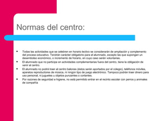 Normas del centro:








Todas las actividades que se celebren en horario lectivo se considerarán de ampliación y complemento
del proceso educativo. Tendrán carácter obligatorio para el alumnado, excepto las que supongan un
desembolso económico, o incremento de horario, en cuyo caso serán voluntarias.
El alumnado que no participe en actividades complementarias fuera del centro, tiene la obligación de
venir al centro.
El alumnado no podrá traer al centro balones (éstos serán aportados por el colegio), teléfonos móviles,
aparatos reproductores de música, ni ningún tipo de juego electrónico. Tampoco podrán traer dinero para
uso personal, ni juguetes u objetos punzantes o cortantes.
Por razones de seguridad e higiene, no está permitido entrar en el recinto escolar con perros y animales
de compañía

 