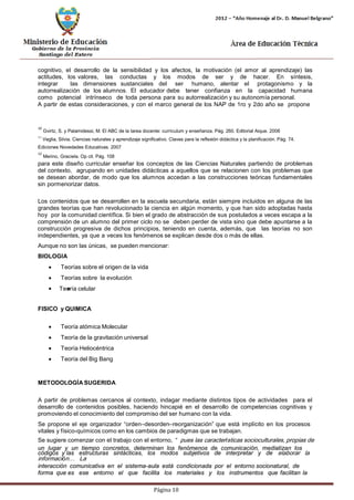 Página 10 
cognitivo, el desarrollo de la sensibilidad y los afectos, la motivación (el amor al aprendizaje) las actitudes, los valores, las conductas y los modos de ser y de hacer. En síntesis, integrar las dimensiones sustanciales del ser humano, alentar el protagonismo y la autorrealización de los alumnos. El educador debe tener confianza en la capacidad humana como potencial intrínseco de toda persona para su autorrealización y su autonomía personal. 
A partir de estas consideraciones, y con el marco general de los NAP de 1ro y 2do año se propone 
10 Gvirtz, S. y Palamidessi, M. El ABC de la tarea docente: currículum y enseñanza. Pág. 260. Editorial Aique. 2008 
11 Veglia, Silvia. Ciencias naturales y aprendizaje significativo. Claves para la reflexión didáctica y la planificación. Pág. 74. 
Ediciones Novedades Educativas. 2007 
12 Merino, Graciela. Op cit. Pág. 108 
para este diseño curricular enseñar los conceptos de las Ciencias Naturales partiendo de problemas del contexto, agrupando en unidades didácticas a aquellos que se relacionen con los problemas que se desean abordar, de modo que los alumnos accedan a las construcciones teóricas fundamentales sin pormenorizar datos. 
Los contenidos que se desarrollen en la escuela secundaria, están siempre incluidos en alguna de las grandes teorías que han revolucionado la ciencia en algún momento, y que han sido adoptadas hasta hoy por la comunidad científica. Si bien el grado de abstracción de sus postulados a veces escapa a la comprensión de un alumno del primer ciclo no se deben perder de vista sino que debe apuntarse a la construcción progresiva de dichos principios, teniendo en cuenta, además, que las teorías no son independientes, ya que a veces los fenómenos se explican desde dos o más de ellas. 
Aunque no son las únicas, se pueden mencionar: 
BIOLOGIA 
• Teorías sobre el origen de la vida 
• Teorías sobre la evolución 
• Teoría celular 
FISICO y QUIMICA 
• Teoría atómica Molecular 
• Teoría de la gravitación universal 
• Teoría Heliocéntrica 
• Teoría del Big Bang 
METODOLOGÍASUGERIDA 
A partir de problemas cercanos al contexto, indagar mediante distintos tipos de actividades para el desarrollo de contenidos posibles, haciendo hincapié en el desarrollo de competencias cognitivas y promoviendo el conocimiento del compromiso del ser humano con la vida. 
Se propone el eje organizador “orden–desorden–reorganización” que está implícito en los procesos 
vitales y físico-químicos como en los cambios de paradigmas que se trabajan. 
Se sugiere comenzar con el trabajo con el entorno, “pues las características socioculturales, propias de 
un lugar y un tiempo concretos, determinan los fenómenos de comunicación, mediatizan los códigos y las estructuras sintácticas, los modos subjetivos de interpretar y de elaborar la información… La 
interacción comunicativa en el sistema-aula está condicionada por el entorno socionatural, de forma que es ese entorno el que facilita los materiales y los instrumentos que facilitan la  