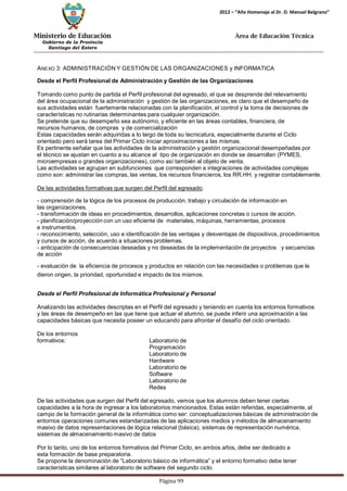 Ministerio de Educación 
Gobierno de la Provincia 
Santiago del Estero 
Página 99 
2012 – “Año Homenaje al Dr. D. Manuel Belgrano” 
Área de Educación Técnica 
ANEXO 3: ADMINISTRACIÓN Y GESTIÓN DE LAS ORGANIZACIONES y INFORMATICA 
Desde el Perfil Profesional de Administración y Gestión de las Organizaciones 
Tomando como punto de partida el Perfil profesional del egresado, el que se desprende del relevamiento del área ocupacional de la administración y gestión de las organizaciones, es claro que el desempeño de sus actividades están fuertemente relacionadas con la planificación, el control y la toma de decisiones de características no rutinarias determinantes para cualquier organización. 
Se pretende que su desempeño sea autónomo, y eficiente en las áreas contables, financiera, de recursos humanos, de compras y de comercialización 
Estas capacidades serán adquiridas a lo largo de toda su tecnicatura, especialmente durante el Ciclo orientado pero será tarea del Primer Ciclo iniciar aproximaciones a las mismas. 
Es pertinente señalar que las actividades de la administración y gestión organizacional desempeñadas por el técnico se ajustan en cuanto a su alcance al tipo de organización en donde se desarrollan (PYMES, 
microempresas o grandes organizaciones), como así también al objeto de venta. 
Las actividades se agrupan en subfunciones que corresponden a integraciones de actividades complejas como son: administrar las compras, las ventas, los recursos financieros, los RR.HH. y registrar contablemente. 
De las actividades formativas que surgen del Perfil del egresado: 
- comprensión de la lógica de los procesos de producción, trabajo y circulación de información en las organizaciones. 
- transformación de ideas en procedimientos, desarrollos, aplicaciones concretas o cursos de acción. 
- planificación/proyección con un uso eficiente de materiales, máquinas, herramientas, procesos e instrumentos. 
- reconocimiento, selección, uso e identificación de las ventajas y desventajas de dispositivos, procedimientos y cursos de acción, de acuerdo a situaciones problemas. 
- anticipación de consecuencias deseadas y no deseadas de la implementación de proyectos y secuencias de acción 
- evaluación de la eficiencia de procesos y productos en relación con las necesidades o problemas que le dieron origen, la prioridad, oportunidad e impacto de los mismos. 
Desde el Perfil Profesional de Informática Profesional y Personal 
Analizando las actividades descriptas en el Perfil del egresado y teniendo en cuenta los entornos formativos y las áreas de desempeño en las que tiene que actuar el alumno, se puede inferir una aproximación a las capacidades básicas que necesita poseer un educando para afrontar el desafío del ciclo orientado. 
De los entornos formativos: 
Laboratorio de Programación Laboratorio de Hardware Laboratorio de Software Laboratorio de Redes 
De las actividades que surgen del Perfil del egresado, vemos que los alumnos deben tener ciertas capacidades a la hora de ingresar a los laboratorios mencionados. Estas están referidas, especialmente, al campo de la formación general de la informática como ser: conceptualizaciones básicas de administración de entornos operaciones comunes estandarizadas de las aplicaciones medios y métodos de almacenamiento masivo de datos representaciones de lógica relacional (básica), sistemas de representación numérica, sistemas de almacenamientomasivo de datos 
Por lo tanto, uno de los entornos formativos del Primer Ciclo, en ambos años, debe ser dedicado a esta formación de base preparatoria. 
Se propone la denominación de “Laboratorio básico de informática” y el entorno formativo debe tener 
características similares al laboratorio de software del segundo ciclo.  