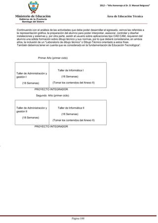 Ministerio de Educación 
Gobierno de la Provincia 
Santiago del Estero 
Página 100 
2012 – “Año Homenaje al Dr. D. Manuel Belgrano” 
Área de Educación Técnica 
Continuando con el análisis de las actividades que debe poder desarrollar el egresado, vemos las referidas a la representación gráfica, la preparación del alumno para poder interpretar, asesorar, controlar y diseñar instalaciones y sistemas y, por otra parte, asistir al usuario sobre aplicaciones tipo CAD CAM, requieren del alumno una sólida formación sobre dibujo técnico y sus normas, por lo que deberá considerarse, en ambos años, la inclusión de un “Laboratorio de dibujo técnico” o Dibujo Técnico orientado a estos fines. 
También debemos tener en cuenta que es considerado en la fundamentación de Educación Tecnológica”. 
Primer Año (primer ciclo) 
Taller de Administración y gestión I 
(18 Semanas) 
Taller de Informática I 
(18 Semanas) 
(Tomar los contenidos del Anexo II) 
PROYECTO INTEGRADOR 
Segundo Año (primer ciclo) 
Taller de Administración y gestión II 
(18 Semanas) 
Taller de Informática II 
(18 Semanas) 
(Tomar los contenidos del Anexo II) 
PROYECTO INTEGRADOR 
.  