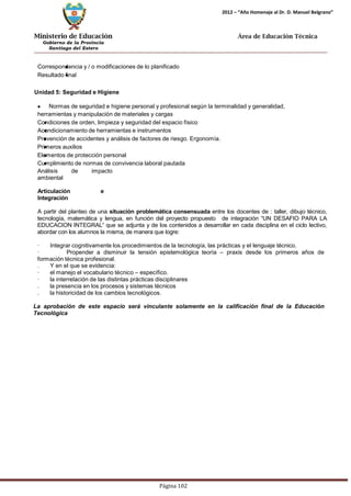 Ministerio de Educación 
Gobierno de la Provincia 
Santiago del Estero 
Página 102 
2012 – “Año Homenaje al Dr. D. Manuel Belgrano” 
Área de Educación Técnica 
Correspondencia y / o modificaciones de lo planificado 
Resultado final 
Unidad 5: Seguridad e Higiene Normas de seguridad e higiene personal y profesional según la terminalidad y generalidad, herramientas y manipulación de materiales y cargas 
Condiciones de orden, limpieza y seguridad del espacio físico 
Acondicionamiento de herramientas e instrumentos 
Prevención de accidentes y análisis de factores de riesgo. Ergonomía. Primeros auxilios 
Elementos de protección personal 
Cumplimiento de normas de convivencia laboral pautada 
Análisis de impacto ambiental 
Articulación e Integración 
A partir del planteo de una situación problemática consensuada entre los docentes de : taller, dibujo técnico, tecnología, matemática y lengua, en función del proyecto propuesto de integración “UN DESAFIO PARA LA EDUCACION INTEGRAL” que se adjunta y de los contenidos a desarrollar en cada disciplina en el ciclo lectivo, abordar con los alumnos la misma, de manera que logre: 
· Integrar cognitivamente los procedimientos de la tecnología, las prácticas y el lenguaje técnico. 
· Propender a disminuir la tensión epistemológica teoría – praxis desde los primeros años de formación técnica profesional. 
. Y en el que se evidencia: 
· el manejo el vocabulario técnico – específico. 
· la interrelación de las distintas prácticas disciplinares 
. la presencia en los procesos y sistemas técnicos 
. la historicidad de los cambios tecnológicos. 
La aprobación de este espacio será vinculante solamente en la calificación final de la Educación 
Tecnológica  