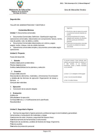 Ministerio de Educación 
Gobierno de la Provincia 
Santiago del Estero 
Página 103 
2012 – “Año Homenaje al Dr. D. Manuel Belgrano” 
Área de Educación Técnica 
Segundo Año 
TALLER DE ADMINISTRACION Y GESTION II 
ContenidosMínimos 
Unidad 1: Documentos comerciales Documentos Comerciales: Definición. Clasificación según las operaciones comerciales, relacionados con compra/venta: factura, remito, nota de pedido, nota de débito y crédito Documentos Comerciales relacionados con cobros y pagos: 
pagare, recibo, cheque, nota de crédito bancaria Operaciones comerciales simples y documentos comerciales según operaciones 
Unidad 2: Proyecto 
Fases del desarrollo 
1. Estudio: 
Análisis de situación problemática 
Planteo de soluciones 
Análisis de factibilidad de los planteos y selección 
2. Creación 
Croquis de la solución 
Descripción de elementos, materiales y dimensiones Enumeración y detalles de las técnicas de ejecución Organización de tareas y tiempos 
Cómputo de materiales 
3. Ejecución Concreción de la solución elegida 
4. Evaluación 
Análisis de: 
Dificultades en la ejecución 
Correspondencia y / o modificaciones de lo planificado 
Resultado final 
Unidad 3: Seguridad e Higiene 
Sugerencia: 
Elección de un tipo de empresa de acuerdo a su preferencia (comercial, industrial o de servicio). 
Creación del patrimonio de la empresa otorgando valor monetario a los elementos del activo y pasivo para determinar el patrimonio. 
Confección de los documentos comerciales de acuerdo a la actividad de la empresa seleccionada. 
El presente proyecto: Estará enfocado sobre productos que puedan elaborar los alumnos en el taller basados en los materiales, herramientas, pautas y métodos enunciados en los contenidos. 
Las fases 1 y 2 se trabajarán en forma grupal 
La fase 3 será de desarrollo individual 
La fase 4 en ambos formatos. Normas de seguridad e higiene personal y profesional según la terminalidad y generalidad, herramientas y manipulación de materiales y cargas 
Condiciones de orden, limpieza y seguridad del espacio físico 
Acondicionamiento de herramientas e instrumentos 
Prevención de accidentes y análisis de factores de riesgo. Ergonomía. Primeros auxilios 
Elementos de protección personal  