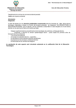 Ministerio de Educación 
Gobierno de la Provincia 
Santiago del Estero 
Página 104 
2012 – “Año Homenaje al Dr. D. Manuel Belgrano” 
Área de Educación Técnica 
Cumplimiento de normas de convivencia laboral pautada 
Análisis de impacto ambiental 
Articulación e Integración 
A partir del planteo de una situación problemática consensuada entre los docentes de : taller, dibujo técnico, tecnología, matemática y lengua, en función del proyecto propuesto de integración “UN DESAFIO PARA LA EDUCACION INTEGRAL” que se adjunta y de los contenidos a desarrollar en cada disciplina en el ciclo lectivo, abordar con los alumnos la misma, de manera que logre: 
· Integrar cognitivamente los procedimientos de la tecnología, las prácticas y el lenguaje técnico. 
· Propender a disminuir la tensión epistemológica teoría – praxis desde los primeros años de formación técnica profesional. 
. Y en el que se evidencia: 
· el manejo el vocabulario técnico – específico. 
· la interrelación de las distintas prácticas disciplinares 
. la presencia en los procesos y sistemas técnicos 
. la historicidad de los cambios tecnológicos. 
La aprobación de este espacio será vinculante solamente en la calificación final de la Educación 
Tecnológica  