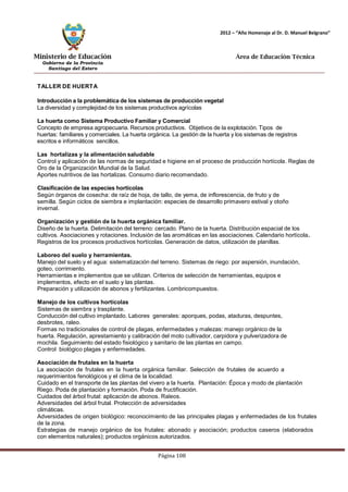 Ministerio de Educación 
Gobierno de la Provincia 
Santiago del Estero 
Página 108 
2012 – “Año Homenaje al Dr. D. Manuel Belgrano” 
Área de Educación Técnica 
TALLER DE HUERTA 
Introducción a la problemática de los sistemas de producción vegetal 
La diversidad y complejidad de los sistemas productivos agrícolas 
La huerta como Sistema Productivo Familiar y Comercial 
Concepto de empresa agropecuaria. Recursos productivos. Objetivos de la explotación. Tipos de huertas: familiares y comerciales. La huerta orgánica. La gestión de la huerta y los sistemas de registros escritos e informáticos sencillos. 
Las hortalizas y la alimentación saludable 
Control y aplicación de las normas de seguridad e higiene en el proceso de producción hortícola. Reglas de 
Oro de la Organización Mundial de la Salud. 
Aportes nutritivos de las hortalizas. Consumo diario recomendado. 
Clasificación de las especies hortícolas 
Según órganos de cosecha: de raíz de hoja, de tallo, de yema, de inflorescencia, de fruto y de semilla. Según ciclos de siembra e implantación: especies de desarrollo primavero estival y otoño invernal. 
Organización y gestión de la huerta orgánica familiar. 
Diseño de la huerta. Delimitación del terreno: cercado. Plano de la huerta. Distribución espacial de los cultivos. Asociaciones y rotaciones. Inclusión de las aromáticas en las asociaciones. Calendario hortícola. 
Registros de los procesos productivos hortícolas. Generación de datos, utilización de planillas. 
Laboreo del suelo y herramientas. 
Manejo del suelo y el agua: sistematización del terreno. Sistemas de riego: por aspersión, inundación, goteo, corrimiento. 
Herramientas e implementos que se utilizan. Criterios de selección de herramientas, equipos e implementos, efecto en el suelo y las plantas. 
Preparación y utilización de abonos y fertilizantes. Lombricompuestos. 
Manejo de los cultivos hortícolas 
Sistemas de siembra y trasplante. 
Conducción del cultivo implantado. Labores generales: aporques, podas, ataduras, despuntes, desbrotes, raleo. 
Formas no tradicionales de control de plagas, enfermedades y malezas: manejo orgánico de la huerta. Regulación, aprestamiento y calibración del moto cultivador, carpidora y pulverizadora de mochila. Seguimiento del estado fisiológico y sanitario de las plantas en campo. 
Control biológico plagas y enfermedades. 
Asociación de frutales en la huerta 
La asociación de frutales en la huerta orgánica familiar. Selección de frutales de acuerdo a requerimientos fenológicos y el clima de la localidad. 
Cuidado en el transporte de las plantas del vivero a la huerta. Plantación: Época y modo de plantación Riego. Poda de plantación y formación. Poda de fructificación. 
Cuidados del árbol frutal: aplicación de abonos. Raleos. Adversidades del árbol frutal. Protección de adversidades climáticas. 
Adversidades de origen biológico: reconocimiento de las principales plagas y enfermedades de los frutales de la zona. 
Estrategias de manejo orgánico de los frutales: abonado y asociación; productos caseros (elaborados con elementos naturales); productos orgánicos autorizados.  