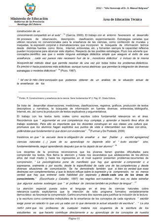 Página 11 
construcción de un 
conocimiento compartido en el aula”.13 (García, 2000). El trabajo con el entorno favorecerá el desarrollo de procesos de observación, descripción, clasificación, experimentación. Estrategias variadas que utilicen recursos no convencionales para la enseñanza de las ciencias, como confección de murales y maquetas, la expresión corporal o dramatizaciones; que incorporen la búsqueda de información teórica desde distintas fuentes como libros, Internet, entrevistas, etc. y fomenten siempre la capacidad reflexiva pueden incorporarse para alcanzar este objetivo. Respecto de las posibles estrategias, Pozo nos advierte que 
conceptos científico sea que o existe ninguna estrategia didáctica simple que asegure el éxito de esa enseñanza. …cada vez parece más necesario huir de la „monotonía didáctica‟ o incluso de la misma búsqueda del método ideal que permita resolver de una vez por todas todos los problemas didácticos. Es preciso ir hacia posiciones más eclécticas -aunque nunca ateóricas- que permitan la integración de diversas estrategias o modelos didácticos”14 (Pozo, 1987). 
“tal vez la más clara conclusión que podamos obtener de un análisis de la situación actual de la enseñanza de los 
13 Porlán, R. Constructivismo y enseñanza de la ciencia. Serie fundamentos Nº 2. Pág. 61. Díada Editora. 
Se trata de desarrollar observaciones, mediciones, clasificaciones, registros, gráficos, producción de textos descriptivos y narrativos, la búsqueda de información en fuentes diversas: entrevistas, bibliografía, Internet, etc. así como la producción de textos explicativos y argumentativos. 
El trabajo con los textos tanto orales como escritos cobra fundamental relevancia en el área. Recordemos que “argumentar es una competencia muy compleja, y aprender a hacerlo lleva años de trabajo sostenido. Para ello es importante que los docentes construyan en sus clases una cultura que 
promueva que los alumnos hagan explícitos sus puntos de vista e intercambien sus ideas con otros, 
pidiéndoles que fundamenten lo que dicen con evidencias”.15(Furman y De Podestá, 2009) 
Insistimos en que “la escuela tiene la obligación de enseñar a leer [hablar y escribir agregamos] ciencias naturales (…) pues de su aprendizaje no depende sólo el “éxito escolar” sino, fundamentalmente, seguir aprendiendo después que se ha dejado de ser alumno”16 
Los docentes de la provincia reconocemos que los jóvenes tienen grandes dificultades para comprender los textos. Nos llama la atención y hasta nos escandaliza que adolescentes de los últimos años del nivel medio y hasta los ingresantes en el nivel superior presenten problemas recurrentes de comprensión. “La psicolingüística pone de manifiesto que hay que aprender a comprender o a 
expresarse, oralmente o por escrito, desde la especificidad de cada una de las competencias y desde diversas situaciones de comunicación. Se ha demostrado también que si bien es verdad que esas destrezas son complementarias, y que la lectura influye sobre la expresión y la comprensión, no es menos verdad que hay que entrenar cada habilidad por separado y desde cada una de las áreas de conocimiento.” (Escorihuela y Caballer, 1997) -las negritas son nuestras-. Por eso no debe extrañar que algunos autores sostengan que “el profesor de ciencias también es profesor de lengua”.17 
La atención especial puesta sobre el lenguaje en el área de ciencias naturales cobra relevancia cuando explicitamos que la intención de todo programa formativo verdaderamente democrático es favorecer la comprensión. Carlino enumera dos razones para justificar la inclusión de la lectura 
y la escritura como contenidos indisolubles de la enseñanza de los conceptos de cada signatura: “escribir exige poner en relación lo que uno ya sabe con lo que demanda la actual situación de escritura”. “La otra razón para que los profesores de cualquier materia nos ocupemos de la escritura de los estudiantes es que hacerlo contribuye directamente a su aprendizaje de los conceptos de nuestra  