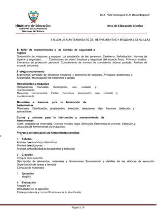 Ministerio de Educación 
Gobierno de la Provincia 
Santiago del Estero 
Página 110 
2012 – “Año Homenaje al Dr. D. Manuel Belgrano” 
Área de Educación Técnica 
TALLER DE MANTENIMIENTO DE HERRAMIENTAS Y MAQUINAS SENCILLAS 
El taller de mantenimiento y las normas de seguridad e higiene 
Disposición de máquinas y equipos. La circulación de las personas. Cartelería. Señalización. Normas de higiene y seguridad. Condiciones de orden, limpieza y seguridad del espacio físico. Primeros auxilios. Elementos de protección personal. Cumplimiento de normas de convivencia laboral pautada. Análisis de impacto ambiental. 
Trabajo y movimiento 
Ergonomía: concepto de eficiencia mecánica y economía de esfuerzo. Principios anatómicos y funcionales. Manipulación de materiales y cargas 
Herramientas y máquinas 
Herramientas manuales. Descripción, uso, cuidado y mantenimiento. 
Máquinas herramientas: Partes, funciones, descripción, uso, cuidado y mantenimiento. 
Materiales e Insumos para la fabricación de herramientas 
Materiales. Clasificación, propiedades, selección, aleaciones. Uso. Insumos. Selección y aplicaciones. 
Cortes y uniones para la fabricación y mantenimiento de herramientas 
Corte, desbaste de materiales. Uniones móviles: tipos. Selección. Elementos de uniones. Selección y utilización de herramientas y/o máquinas. 
Proyecto de fabricación de herramientas sencillas 
o 
1. Estudio: 
Análisis de situación problemática 
Planteo de soluciones 
Análisis de factibilidad de los planteos y selección 
2. Creación 
Croquis de la solución 
Descripción de elementos, materiales y dimensiones Enumeración y detalles de las técnicas de ejecución Organización de tareas y tiempos 
Cómputo de materiales 
3. Ejecución 
elegida 
4. Evaluación 
Análisis de: 
Dificultades en la ejecución 
Correspondencia y / o modificaciones de lo planificado  