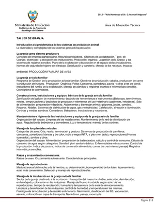 Ministerio de Educación 
Gobierno de la Provincia 
Santiago del Estero 
Página 111 
2012 – “Año Homenaje al Dr. D. Manuel Belgrano” 
Área de Educación Técnica 
TALLER DE GRANJA 
Introducción a la problemática de los sistemas de producción animal 
La diversidad y complejidad de los sistemas productivos pecuarios 
La granja como sistema productivo 
Concepto de empresa agropecuaria. Recursos productivos. Objetivos de la explotación. Tipos de Granjas: diversidad y asociación de producciones. Producción orgánica. La gestión de la Granja y los sistemas de registros sencillos. Plano de la explotación y disposición en el espacio de las instalaciones. 
Normas de seguridad e higiene en el trabajo. Señalización y cartelería. Manejo de los residuos. Impacto ambiental. PRODUCCIÓN FAMILIAR DE AVES 
La granja avícola familiar 
Programa de Gestión de la producción avícola familiar: Objetivos de producción: cabaña, producción de carne y producción de huevos. Producción Orgánica: Pollos Camperos, ponedoras, pavos y otras aves de corral. Indicadores del rumbo de la explotación. Manejo de planillas y registros escritos e informáticos sencillos. Cronograma de actividades. 
Construcciones, Instalaciones y equipos básicos de la granja avícola familiar 
Zonificación del galpón de mantenimiento: depósito de herramientas e instrumentos (Balanzas, termómetros, relojes, temporizadores), depósitos de productos y elementos de uso veterinario (gabinetes, heladeras). Sala de alimentación: preparación y depósito. Alojamientos y bienestar animal: galpones, jaulas, corrales. Reparos. Nidales. Sistemas de distribución de agua, gas y electricidad. Calefacción, aireación e iluminación. Cortinas y medias sombras. Comederos. Bebederos. Incubadoras y nacedoras. 
Mantenimiento e higiene de las instalaciones y equipos de la granja avícola familiar 
Organización del trabajo. Limpieza de las instalaciones. Mantenimiento de la red de distribución de agua. Regulación de bebederos y comederos. Luz y temperatura: manejo de las cortinas. 
Manejo de los planteles avícolas 
Categorías de aves: Cría, recría, terminación y postura. Sistemas de producción de parrilleros, camperos, ponedoras (blancas y de color, rubia y negra INTA, a piso y en jaula), reproductores (livianos y pesados), pavitos y otros. 
Organización del trabajo: Alimentación: preparación de balanceados, cálculo y control de consumo. Cálculo de consumo de agua según categorías. Sanidad: plan sanitario básico. Enfermedades más comunes. Control de la producción: índice de postura, índice de conversión alimenticia, curvas de crecimiento (pesaje). Registros informáticos sencillos. 
Razas y cruzamientos comerciales. 
Razas de aves. Cruzamiento autosexante. Características principales. 
Manejo de reproductores 
Madurez sexual del macho y de la hembra, su determinación, homogeneidad de los lotes. Apareamiento, edad más conveniente. Selección y manejo de reproductores/as. 
Manejo de la Incubación en la granja avícola familiar 
Sector de la granja destinado a la incubación. Recepción del huevo incubable, selección, desinfección, embandejado, colocación en las máquinas. Manejo del huevo incubable según edad de las reproductoras, tiempo de recolección; humedad y temperatura de la sala de almacenamiento. 
Limpieza y desinfección de las máquinas; control de humedad y temperatura en las mismas. 
Fisiología de la incubación y desarrollo embrionario. Nacimiento, clasificación del BB, vacunación, sexado, colocación en cajas de transporte. Nacedoras, pasaje, ovoscopía.  