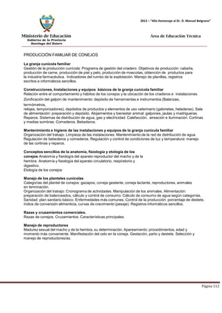 Ministerio de Educación 
Gobierno de la Provincia 
Santiago del Estero 
Página 112 
2012 – “Año Homenaje al Dr. D. Manuel Belgrano” 
Área de Educación Técnica 
PRODUCCIÓN FAMILIAR DE CONEJOS 
La granja cunícola familiar 
Gestión de la producción cunícola: Programa de gestión del criadero. Objetivos de producción: cabaña, producción de carne, producción de piel y pelo, producción de mascotas, obtención de productos para la industria farmacéutica. Indicadores del rumbo de la explotación. Manejo de planillas, registros escritos e informáticos sencillos. 
Construcciones, Instalaciones y equipos básicos de la granja cunícola familiar 
Relación entre el comportamiento y hábitos de los conejos y la ubicación de los criaderos e instalaciones. Zonificación del galpón de mantenimiento: depósito de herramientas e instrumentos (Balanzas, termómetros, 
relojes, temporizadores), depósitos de productos y elementos de uso veterinario (gabinetes, heladeras). Sala 
de alimentación: preparación y depósito. Alojamientos y bienestar animal: galpones, jaulas y madrigueras. Reparos. Sistemas de distribución de agua, gas y electricidad. Calefacción, aireación e iluminación. Cortinas y medias sombras. Comederos. Bebederos. 
Mantenimiento e higiene de las instalaciones y equipos de la granja cunícula familiar 
Organización del trabajo. Limpieza de las instalaciones. Mantenimiento de la red de distribución de agua. Regulación de bebederos y comederos. Regulación y control de condiciones de luz y temperatura: manejo de las cortinas y reparos. 
Conceptos sencillos de la anatomía, fisiología y etología de los conejos Anatomía y fisiología del aparato reproductor del macho y de la hembra. Anatomía y fisiología del aparato circulatorio, respiratorio y digestivo. 
Etología de los conejos 
Manejo de los planteles cunícolas 
Categorías del plantel de conejos: gazapos, coneja gestante, coneja lactante, reproductores, animales en terminación. 
Organización del trabajo: Cronograma de actividades. Manipulación de los animales. Alimentación: preparación de balanceados, cálculo y control de consumo. Cálculo de consumo de agua según categorías. Sanidad: plan sanitario básico. Enfermedades más comunes. Control de la producción: porcentaje de destete, índice de conversión alimenticia, curvas de crecimiento (pesaje). Registros informáticos sencillos. 
Razas y cruzamientos comerciales. 
Razas de conejos. Cruzamientos. Características principales. 
Manejo de reproductores 
Madurez sexual del macho y de la hembra, su determinación. Apareamiento: procedimientos, edad y momento más conveniente. Manifestación del celo en la coneja. Gestación, parto y destete. Selección y manejo de reproductores/as.  