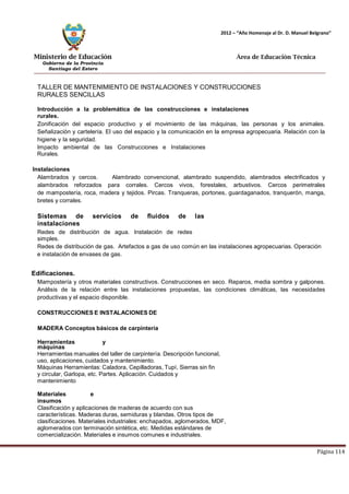 Ministerio de Educación 
Gobierno de la Provincia 
Santiago del Estero 
Página 114 
2012 – “Año Homenaje al Dr. D. Manuel Belgrano” 
Área de Educación Técnica 
TALLER DE MANTENIMIENTO DE INSTALACIONES Y CONSTRUCCIONES RURALES SENCILLAS 
Introducción a la problemática de las construcciones e instalaciones rurales. 
Zonificación del espacio productivo y el movimiento de las máquinas, las personas y los animales. Señalización y cartelería. El uso del espacio y la comunicación en la empresa agropecuaria. Relación con la higiene y la seguridad. 
Impacto ambiental de las Construcciones e Instalaciones Rurales. 
Instalaciones 
Alambrados y cercos. Alambrado convencional, alambrado suspendido, alambrados electrificados y alambrados reforzados para corrales. Cercos vivos, forestales, arbustivos. Cercos perimetrales de mampostería, roca, madera y tejidos. Pircas. Tranqueras, portones, guardaganados, tranquerón, manga, bretes y corrales. 
Sistemas de servicios de fluidos de las instalaciones 
Redes de distribución de agua. Instalación de redes simples. 
Redes de distribución de gas. Artefactos a gas de uso común en las instalaciones agropecuarias. Operación e instalación de envases de gas. 
Edificaciones. 
Mampostería y otros materiales constructivos. Construcciones en seco. Reparos, media sombra y galpones. Análisis de la relación entre las instalaciones propuestas, las condiciones climáticas, las necesidades productivas y el espacio disponible. 
CONSTRUCCIONES E INSTALACIONES DE MADERA Conceptos básicos de carpintería 
Herramientas y máquinas 
Herramientas manuales del taller de carpintería. Descripción funcional, uso, aplicaciones, cuidados y mantenimiento. 
Máquinas Herramientas: Caladora, Cepilladoras, Tupí, Sierras sin fin y circular, Garlopa, etc. Partes. Aplicación. Cuidados y mantenimiento 
Materiales e insumos 
Clasificación y aplicaciones de maderas de acuerdo con sus características. Maderas duras, semiduras y blandas. Otros tipos de clasificaciones. Materiales industriales: enchapados, aglomerados, MDF, aglomerados con terminación sintética, etc. Medidas estándares de comercialización. Materiales e insumos comunes e industriales.  