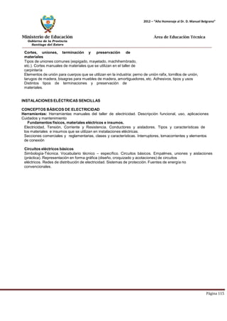 Ministerio de Educación 
Gobierno de la Provincia 
Santiago del Estero 
Página 115 
2012 – “Año Homenaje al Dr. D. Manuel Belgrano” 
Área de Educación Técnica 
Cortes, uniones, terminación y preservación de materiales 
Tipos de uniones comunes (espigado, mayetado, machihembrado, etc.). Cortes manuales de materiales que se utilizan en el taller de carpintería 
Elementos de unión para cuerpos que se utilizan en la industria: perno de unión rafix, tornillos de unión, tarugos de madera, bisagras para muebles de madera, amortiguadores, etc. Adhesivos, tipos y usos 
Distintos tipos de terminaciones y preservación de materiales. 
INSTALACIONES ELÉCTRICAS SENCILLAS CONCEPTOS BÁSICOS DE ELECTRICIDAD 
Herramientas: Herramientas manuales del taller de electricidad. Descripción funcional, uso, aplicaciones 
Cuidados y mantenimiento 
Fundamentos físicos, materiales eléctricos e insumos. 
Electricidad, Tensión, Corriente y Resistencia. Conductores y aisladores. Tipos y características de los materiales e insumos que se utilizan en instalaciones eléctricas. 
Secciones comerciales y reglamentarias, clases y características. Interruptores, tomacorrientes y elementos de conexión 
Circuitos eléctricos básicos 
Simbología-Técnica. Vocabulario técnico – específico. Circuitos básicos. Empalmes, uniones y aislaciones 
(práctica). Representación en forma gráfica (diseño, croquizado y acotaciones) de circuitos eléctricos. Redes de distribución de electricidad. Sistemas de protección. Fuentes de energía no convencionales.  