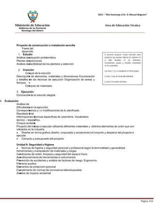 Ministerio de Educación 
Gobierno de la Provincia 
Santiago del Estero 
Página 116 
2012 – “Año Homenaje al Dr. D. Manuel Belgrano” 
Área de Educación Técnica 
Proyecto de construcción o instalación sencilla 
Fases del desarrollo 
1. Estudio: 
Análisis de situación problemática 
Planteo de soluciones 
Análisis de factibilidad de los planteos y selección 
2. Creación 
Croquis de la solución 
Descripción de elementos, materiales y dimensiones Enumeración y detalles de las técnicas de ejecución Organización de tareas y tiempos 
Cómputo de materiales 
3. Ejecución 
Concreción de la solución elegida 
El presente proyecto: Estará enfocado sobre productos que puedan elaborar los alumnos en el taller basados en los materiales, herramientas, pautas y métodos enunciados en los contenidos. 
Las fases 1 y 2 se trabajarán en forma grupal 
La fase 3 será de desarrollo individual 
La fase 4 en ambos formatos. 
4. Evaluación 
Análisis de: 
Dificultades en la ejecución 
Correspondencia y / o modificaciones de lo planificado 
Resultado final 
Informaciones técnicas específicas de carpintería. Vocabulario técnico – específico. 
Croquis acotado 
Proyecto del trabajo a ejecutar utilizando diferentes materiales y distintos elementos de unión que son utilizados en la industria. Diseñar en forma gráfica (diseño, croquizado y acotaciones) el conjunto y despiece del proyecto a ejecutar. Cómputo y presupuesto del proyecto 
Unidad 6: Seguridad e Higiene Normas de higiene y seguridad personal y profesional según la terminalidad y generalidad herramientas y manipulación de materiales y cargas. 
Condiciones de orden, limpieza y seguridad del espacio físico 
Acondicionamiento de herramientas e instrumentos 
Prevención de accidentes y análisis de factores de riesgo. Ergonomía. Primeros auxilios 
Elementos de protección personal 
Cumplimiento de normas de convivencia laboral pautada 
Análisis de impacto ambiental  