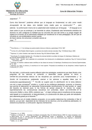 Página 12 
asignatura”.18 
Como dice Sanmartí“podemos afirmar que el lenguaje es fundamental, no sólo como medio de expresión de las ideas, sino también como medio para su construcción”19 , pero además la conformación misma de la subjetividad está mediada por el lenguaje. “El lenguaje es la base sobre la que se construye y se transmite la cultura. Empleando esta herramienta simbólica los alumnos no sólo configuran la realidad que los circunda sino que dan forma a su propia imagen de sujetos en el mundo. Es el instrumento mediador por excelencia en el acto pedagógico. De ahí que se convierta en una problemática central cuando 
de hacer ciencia, de comunicar y enseñar ciencia se trata.”20 
14 Pozo Municio, J. I. Y sin embargo se puede enseñar ciencia en Infancia y aprendizaje. Nº 38. 1987 
15 Furman, M. y De Podestá, María Eugenia. La aventura de enseñar ciencias naturales. Pág. 115 Editorial Aique. 2009 
16 Espinoza, A. y otros. Enseñar a leer textos de ciencias. Pág. 98. Editorial Paidós. 2009 
17 Escorihuela, R y Caballer Senabre, M. J. El profesor de ciencias también es profesor de lengua. En Alambique. Didáctica de las ciencias experimentales. Nº 12. 1997 
18 Carlino, Paula. Escribir , leer y aprender en la universidad. Una introducción a la alfabetizacion académica. Pág. 24. Fondo de Cultura 
Económica. 2005 
19 Sanmartí, N. Enseñar a elaborar textos científicos en las clases de ciencias. En Alambique. Enseñanza de las Ciencias Experimentales. 
Nº 12. 1997 
20 Ramírez, A y otros. La lectura y la escritura en el nivel superior. Propuesta de enseñanza en las disciplinas. Instituto Superior de 
Profesorado Nº 4. 2010 
Por otro lado, y continuando nuestra reflexión sobre las estrategias, sostenemos que dejar librado a las preguntas de los alumnos el contenido a desarrollar puede generar el temor a cambiar los conocimientos básicos de las disciplinas por opiniones poco fundamentadas y “la función de la escuela es, justamente, acercar a los alumnos a aquellas ideas que no construirían espontáneamente.”21 Por ello se sugiere para la planificación de la tarea, elaborar una red o mapa conceptual22 amplios y, a partir de los problemas planteados, proponer un itinerario que permita la elaboración de respuestas fundamentadas científicamente. En este sentido, el papel del docente es esencial pues, si las formas de pensar propia de la ciencia no surgen espontáneamente las consecuencias educativas son profundas, deben ser construidas en la instrucción (Gellon y otros, 2005), sostienen que “el mejor enfoque para la enseñanza de las ciencias está basado en la exploración, el descubrimiento y la construcción de ideas por parte del estudiante, pero altamente guiado por el docente.”23 
En coherencia con el modelo didáctico propuesto, no se pueden determinar los contenidos ni fijar el alcance, ya que esto dependerá de los intereses de los alumnos y de los problemas planteados, no obstante se presentan, a continuación algunas orientaciones. 
21 (Espinosa, et. al. 2009). 
22 Arellano, J y Santoyo, M. Investigar con Mapas conceptuales. Pág. 42. Editorial Narcea. 2009 “Un mapa conceptual, como lo define Novak, es un recurso esquemático que gráficamente ayuda a representar un conjunto de significados conceptuales incluidos e una estructura de proposiciones, que sirve como una herramienta para organizar y representar conocimiento para el aprendizaje” 
23 Gellón, et. al. 2005  