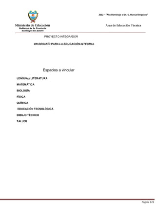 Ministerio de Educación 
Gobierno de la Provincia 
Santiago del Estero 
Página 121 
2012 – “Año Homenaje al Dr. D. Manuel Belgrano” 
Área de Educación Técnica 
PROYECTO INTEGRADOR 
UN DESAFÍO PARA LA EDUCACIÓN INTEGRAL 
Espacios a vincular 
LENGUA y LITERATURA MATEMÁTICA 
BIOLOGÍA 
FÍSICA 
QUÍMICA 
EDUCACIÓN TECNOLÓGICA 
DIBUJO TÉCNICO 
TALLER  