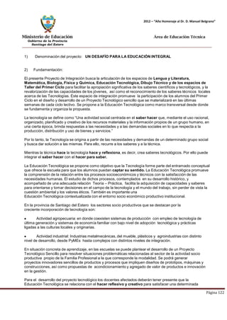 Ministerio de Educación 
Gobierno de la Provincia 
Santiago del Estero 
Página 122 
2012 – “Año Homenaje al Dr. D. Manuel Belgrano” 
Área de Educación Técnica 
1) Denominación del proyecto: UN DESAFÍO PARA LA EDUCACIÓN INTEGRAL 
2) Fundamentación: 
El presente Proyecto de Integración busca la articulación de los espacios de Lengua y Literatura, Matemática, Biología, Física y Química, Educación Tecnológica, Dibujo Técnico y de los espacios de Taller del Primer Ciclo para facilitar la apropiación significativa de los saberes científicos y tecnológicos, y la revalorización de las capacidades de los jóvenes, así como el reconocimiento de los saberes técnicos locales acerca de las Tecnologías. Este espacio de integración promueve la participación de los alumnos del Primer Ciclo en el diseño y desarrollo de un Proyecto Tecnológico sencillo que se materializará en las últimas semanas de cada ciclo lectivo. Se propone a la Educación Tecnológica como marco transversal desde donde se fundamenta y organiza la propuesta. 
La tecnología se define como “Una actividad social centrada en el saber hacer que, mediante el uso racional, organizado, planificado y creativo de los recursos materiales y la información propios de un grupo humano, en una cierta época, brinda respuestas a las necesidades y a las demandas sociales en lo que respecta a la producción, distribución y uso de bienes y servicios.” 
Por lo tanto, la Tecnología se origina a partir de las necesidades y demandas de un determinado grupo social y busca dar solución a las mismas. Para ello, recurre a los saberes y a la técnica. 
Mientras la técnica hace la tecnología hace y reflexiona, es decir, crea saberes tecnológicos. Por ello puede integrar el saber hacer con el hacer para saber. 
La Educación Tecnológica se propone como objetivo que la Tecnología forme parte del entramado conceptual que ofrece la escuela para que los alumnos puedan captar su sentido. La Educación Tecnológica promueve la comprensión de la relación entre los procesos socioeconómicos y técnicos con la satisfacción de las necesidades humanas. El estudio de dichos procesos, contemplados en su desarrollo histórico, y acompañado de una adecuada relación Teoría – Práctica, facilita la adquisición de capacidades y saberes para orientarse y tomar decisiones en el campo de la tecnología y el mundo del trabajo, sin perder de vista la cuestión ambiental y los valores éticos. También es importante una 
Educación Tecnológica contextualizada con el entorno socio económico productivo institucional. 
En la provincia de Santiago del Estero los sectores socio productivos que se destacan por la creciente incorporación de tecnología son: Actividad agropecuaria: en donde coexisten sistemas de producción con empleo de tecnología de última generación y sistemas de economía familiar con bajo nivel de adopción tecnológica y prácticas ligadas a las culturas locales y originarias. Actividad industrial: Industrias metalmecánicas, del mueble, plásticos y agroindustrias con distinto nivel de desarrollo, desde PyMEs hasta complejos con distintos niveles de integración. 
En situación concreta de aprendizaje, en las escuelas se puede plantear el desarrollo de un Proyecto Tecnológico Sencillo para resolver situaciones problemáticas relacionadas al sector de la actividad socio productiva propio de la Familia Profesional a la que corresponde la modalidad. Se podrá generar 
proyectos innovadores sencillos de productos y procesos que impliquen diseños de prototipos, máquinas y construcciones, así como propuestas de acondicionamiento y agregado de valor de productos e innovación en la gestión. 
Para el desarrollo del proyecto tecnológico los docentes afectados deberán tener presente que la Educación Tecnológica se relaciona con el hacer reflexivo y creativo para satisfacer una determinada  