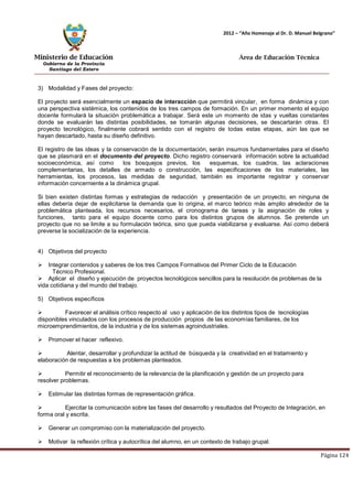 Ministerio de Educación 
Gobierno de la Provincia 
Santiago del Estero 
Página 124 
2012 – “Año Homenaje al Dr. D. Manuel Belgrano” 
Área de Educación Técnica 
3) Modalidad y Fases del proyecto: 
El proyecto será esencialmente un espacio de interacción que permitirá vincular, en forma dinámica y con una perspectiva sistémica, los contenidos de los tres campos de formación. En un primer momento el equipo docente formulará la situación problemática a trabajar. Será este un momento de idas y vueltas constantes donde se evaluarán las distintas posibilidades, se tomarán algunas decisiones, se descartarán otras. El proyecto tecnológico, finalmente cobrará sentido con el registro de todas estas etapas, aún las que se hayan descartado, hasta su diseño definitivo. 
El registro de las ideas y la conservación de la documentación, serán insumos fundamentales para el diseño que se plasmará en el documento del proyecto. Dicho registro conservará información sobre la actualidad socioeconómica, así como los bosquejos previos, los esquemas, los cuadros, las aclaraciones complementarias, los detalles de armado o construcción, las especificaciones de los materiales, las herramientas, los procesos, las medidas de seguridad, también es importante registrar y conservar información concerniente a la dinámica grupal. 
Si bien existen distintas formas y estrategias de redacción y presentación de un proyecto, en ninguna de ellas debería dejar de explicitarse la demanda que lo origina, el marco teórico más amplio alrededor de la problemática planteada, los recursos necesarios, el cronograma de tareas y la asignación de roles y funciones, tanto para el equipo docente como para los distintos grupos de alumnos. Se pretende un proyecto que no se limite a su formulación teórica, sino que pueda viabilizarse y evaluarse. Así como deberá preverse la socialización de la experiencia. 
4) Objetivos del proyecto 
 Integrar contenidos y saberes de los tres Campos Formativos del Primer Ciclo de la Educación 
Técnico Profesional. 
 Aplicar el diseño y ejecución de proyectos tecnológicos sencillos para la resolución de problemas de la vida cotidiana y del mundo del trabajo. 
5) Objetivos específicos 
 Favorecer el análisis crítico respecto al uso y aplicación de los distintos tipos de tecnologías disponibles vinculados con los procesos de producción propios de las economías familiares, de los microemprendimientos, de la industria y de los sistemas agroindustriales. 
 Promover el hacer reflexivo. 
 Alentar, desarrollar y profundizar la actitud de búsqueda y la creatividad en el tratamiento y elaboración de respuestas a los problemas planteados. 
 Permitir el reconocimiento de la relevancia de la planificación y gestión de un proyecto para resolver problemas. 
 Estimular las distintas formas de representación gráfica. 
 Ejercitar la comunicación sobre las fases del desarrollo y resultados del Proyecto de Integración, en forma oral y escrita. 
 Generar un compromiso con la materialización del proyecto. 
 Motivar la reflexión crítica y autocrítica del alumno, en un contexto de trabajo grupal.  