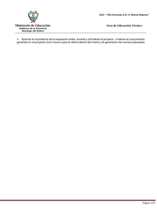 Ministerio de Educación 
Gobierno de la Provincia 
Santiago del Estero 
Página 125 
2012 – “Año Homenaje al Dr. D. Manuel Belgrano” 
Área de Educación Técnica 
 Apreciar la importancia de la evaluación antes, durante y al finalizar el proyecto Valorar el conocimiento generado en el proyecto como insumo para la reformulación del mismo y la generación de nuevas propuestas.  