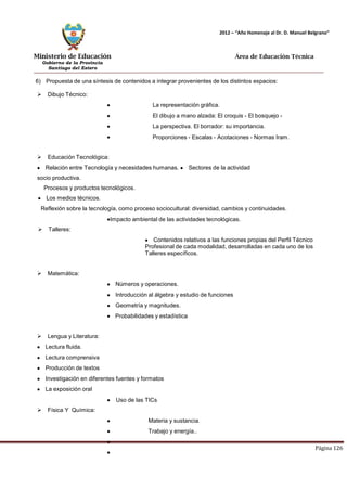 Ministerio de Educación 
Gobierno de la Provincia 
Santiago del Estero 
Página 126 
2012 – “Año Homenaje al Dr. D. Manuel Belgrano” 
Área de Educación Técnica 
6) Propuesta de una síntesis de contenidos a integrar provenientes de los distintos espacios: 
 Dibujo Técnico: 
La representación gráfica. 
El dibujo a mano alzada: El croquis - El bosquejo - La perspectiva. El borrador: su importancia. 
Proporciones - Escalas - Acotaciones - Normas Iram. 
 Educación Tecnológica: Relación entre Tecnología y necesidades humanas. Sectores de la actividad socio productiva. 
Procesos y productos tecnológicos. 
Los medios técnicos. 
Reflexión sobre la tecnología, como proceso sociocultural: diversidad, cambios y continuidades. 
Impacto ambiental de las actividades tecnológicas. 
 Talleres: Contenidos relativos a las funciones propias del Perfil Técnico Profesional de cada modalidad, desarrolladas en cada uno de los Talleres específicos. 
 Matemática: Números y operaciones. Introducción al álgebra y estudio de funciones Geometría y magnitudes. 
Probabilidades y estadística 
 Lengua y Literatura: Lectura fluida. Lectura comprensiva Producción de textos Investigación en diferentes fuentes y formatos La exposición oral 
Uso de las TICs 
 Física Y Química: 
Materia y sustancia. Trabajo y energía..  