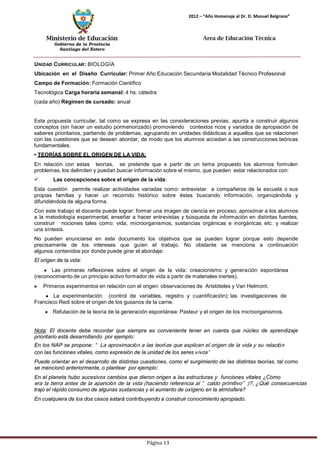 Ministerio de Educación 
Gobierno de la Provincia 
Santiago del Estero 
Página 13 
2012 – “Año Homenaje al Dr. D. Manuel Belgrano” 
Área de Educación Técnica 
UNIDAD CURRICULAR: BIOLOGÍA 
Ubicación en el Diseño Curricular: Primer Año Educación Secundaria Modalidad Técnico Profesional 
Campo de Formación: Formación Científico Tecnológica Carga horaria semanal: 4 hs. cátedra (cada año) Régimen de cursado: anual 
Esta propuesta curricular, tal como se expresa en las consideraciones previas, apunta a construir algunos conceptos (sin hacer un estudio pormenorizado) promoviendo contextos ricos y variados de apropiación de saberes prioritarios, partiendo de problemas, agrupando en unidades didácticas a aquellos que se relacionen con las cuestiones que se desean abordar, de modo que los alumnos accedan a las construcciones teóricas fundamentales. 
• TEORÍAS SOBRE EL ORIGEN DE LA VIDA: 
En relación con estas teorías, se pretende que a partir de un tema propuesto los alumnos formulen problemas, los delimiten y puedan buscar información sobre el mismo, que pueden estar relacionados con: 
 Las concepciones sobre el origen de la vida: 
Esta cuestión permite realizar actividades variadas como: entrevistar a compañeros de la escuela o sus propias familias y hacer un recorrido histórico sobre éstas buscando información, organizándola y difundiéndola de alguna forma. 
Con este trabajo el docente puede lograr: formar una imagen de ciencia en proceso, aproximar a los alumnos a la metodología experimental, enseñar a hacer entrevistas y búsqueda de información en distintas fuentes, construir nociones tales como: vida, microorganismos, sustancias orgánicas e inorgánicas etc. y realizar una síntesis. 
No pueden enunciarse en este documento los objetivos que se pueden lograr porque esto depende precisamente de los intereses que guíen el trabajo. No obstante se menciona a continuación algunos contenidos por donde puede girar el abordaje: 
El origen de la vida: Las primeras reflexiones sobre el origen de la vida: creacionismo y generación espontánea 
(reconocimiento de un principio activo formador de vida a partir de materiales inertes). Primeros experimentos en relación con el origen: observaciones de Aristóteles y Van Helmont. La experimentación (control de variables, registro y cuantificación): las investigaciones de 
Francisco Redi sobre el origen de los gusanos de la carne. Refutación de la teoría de la generación espontánea: Pasteur y el origen de los microorganismos. 
Nota: El docente debe recordar que siempre es conveniente tener en cuenta que núcleo de aprendizaje prioritario está desarrollando por ejemplo: 
En los NAP se propone: “La aproximación a las teorías que explican el origen de la vida y su relación 
con las funciones vitales, como expresión de la unidad de los seres vivos” 
Puede orientar en el desarrollo de distintas cuestiones, como el surgimiento de las distintas teorías, tal como se mencionó anteriormente, o plantear por ejemplo: 
En el planeta hubo sucesivos cambios que dieron origen a las estructuras y funciones vitales ¿Cómo 
era la tierra antes de la aparición de la vida (haciendo referencia al “caldo primitivo”)?, ¿Qué consecuencias 
trajo el rápido consumo de algunas sustancias y el aumento de oxígeno en la atmósfera? 
En cualquiera de los dos casos estará contribuyendo a construir conocimiento apropiado.  