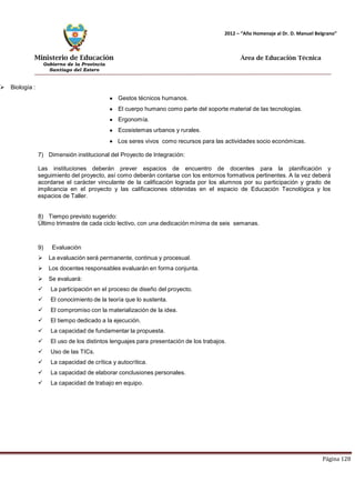 Ministerio de Educación 
Gobierno de la Provincia 
Santiago del Estero 
Página 128 
2012 – “Año Homenaje al Dr. D. Manuel Belgrano” 
Área de Educación Técnica 
 Biología : Gestos técnicos humanos. El cuerpo humano como parte del soporte material de las tecnologías. Ergonomía. Ecosistemas urbanos y rurales. 
Los seres vivos como recursos para las actividades socio económicas. 
7) Dimensión institucional del Proyecto de Integración: 
Las instituciones deberán prever espacios de encuentro de docentes para la planificación y seguimiento del proyecto, así como deberán contarse con los entornos formativos pertinentes. A la vez deberá acordarse el carácter vinculante de la calificación lograda por los alumnos por su participación y grado de implicancia en el proyecto y las calificaciones obtenidas en el espacio de Educación Tecnológica y los espacios de Taller. 
8) Tiempo previsto sugerido: 
Último trimestre de cada ciclo lectivo, con una dedicación mínima de seis semanas. 
9) Evaluación 
 La evaluación será permanente, continua y procesual. 
 Los docentes responsables evaluarán en forma conjunta. 
 Se evaluará: 
 La participación en el proceso de diseño del proyecto. 
 El conocimiento de la teoría que lo sustenta. 
 El compromiso con la materialización de la idea. 
 El tiempo dedicado a la ejecución. 
 La capacidad de fundamentar la propuesta. 
 El uso de los distintos lenguajes para presentación de los trabajos. 
 Uso de las TICs. 
 La capacidad de crítica y autocrítica. 
 La capacidad de elaborar conclusiones personales. 
 La capacidad de trabajo en equipo. 