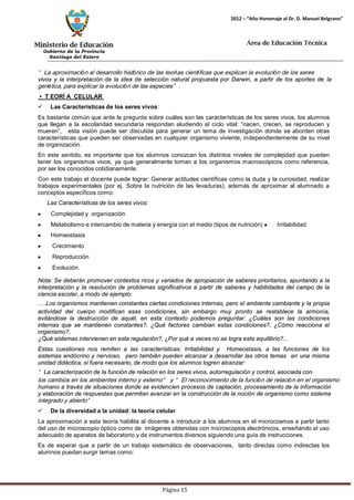 Ministerio de Educación 
Gobierno de la Provincia 
Santiago del Estero 
Página 15 
2012 – “Año Homenaje al Dr. D. Manuel Belgrano” 
Área de Educación Técnica 
“La aproximación al desarrollo histórico de las teorías científicas que explican la evolución de los seres 
vivos y la interpretación de la idea de selección natural propuesta por Darwin, a partir de los aportes de la 
genética, para explicar la evolución de las especies”. 
• T EORÍ A CELULAR 
 Las Características de los seres vivos: 
Es bastante común que ante la pregunta sobre cuáles son las características de los seres vivos, los alumnos que llegan a la escolaridad secundaria respondan aludiendo al ciclo vital: “nacen, crecen, se reproducen y mueren”, esta visión puede ser discutida para generar un tema de investigación donde se aborden otras características que pueden ser observadas en cualquier organismo viviente, independientemente de su nivel de organización. 
En este sentido, es importante que los alumnos conozcan los distintos niveles de complejidad que pueden tener los organismos vivos, ya que generalmente toman a los organismos macroscópicos como referencia, por ser los conocidos cotidianamente. 
Con este trabajo el docente puede lograr: Generar actitudes científicas como la duda y la curiosidad, realizar trabajos experimentales (por ej. Sobre la nutrición de las levaduras), además de aproximar al alumnado a conceptos específicos como: 
Las Características de los seres vivos: Complejidad y organización Metabolismo e intercambio de materia y energía con el medio (tipos de nutrición) Irritabilidad Homeostasis Crecimiento Reproducción Evolución. 
Nota: Se deberán promover contextos ricos y variados de apropiación de saberes prioritarios, apuntando a la interpretación y la resolución de problemas significativos a partir de saberes y habilidades del campo de la ciencia escolar, a modo de ejemplo: 
….Los organismos mantienen constantes ciertas condiciones internas, pero el ambiente cambiante y la propia actividad del cuerpo modifican esas condiciones, sin embargo muy pronto se restablece la armonía, evitándose la destrucción de aquél, en esta contexto podemos preguntar: ¿Cuáles son las condiciones internas que se mantienen constantes?, ¿Qué factores cambian estas condiciones?, ¿Cómo reacciona el organismo?, 
¿Qué sistemas intervienen en esta regulación?, ¿Por qué a veces no se logra este equilibrio?... 
Estas cuestiones nos remiten a las características: Irritabilidad y Homeostasis, a las funciones de los sistemas endócrino y nervioso, pero también pueden alcanzar a desarrollar las otros temas en una misma unidad didáctica, si fuera necesario, de modo que los alumnos logren alcanzar: 
“La caracterización de la función de relación en los seres vivos, autorregulación y control, asociada con 
los cambios en los ambientes interno y externo” y “El reconocimiento de la función de relación en el organismo 
humano a través de situaciones donde se evidencien procesos de captación, procesamiento de la información 
y elaboración de respuestas que permitan avanzar en la construcción de la noción de organismo como sistema 
integrado y abierto” 
 De la diversidad a la unidad: la teoría celular 
La aproximación a esta teoría habilita al docente a introducir a los alumnos en el microcosmos a partir tanto del uso de microscopio óptico como de imágenes obtenidas con microscopios electrónicos, enseñando el uso adecuado de aparatos de laboratorio y de instrumentos diversos siguiendo una guía de instrucciones. 
Es de esperar que a partir de un trabajo sistemático de observaciones, tanto directas como indirectas los alumnos puedan surgir temas como:  