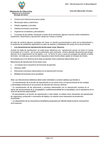 Ministerio de Educación 
Gobierno de la Provincia 
Santiago del Estero 
Página 16 
2012 – “Año Homenaje al Dr. D. Manuel Belgrano” 
Área de Educación Técnica 
Construcción histórica de la teoría celular Microscopio óptico y electrónico Células vegetales y animales, Células procariotas y eucariotas Organismos unicelulares y pluricelulares Funciones de las células: transporte a través de la membrana, algunas nociones sobre metabolismo (respiración, fotosíntesis) y reproducción celular por mitosis y meiosis. 
Se trata de construir algunos conceptos (sin hacer un estudio pormenorizado) a partir de la interpretación y la resolución de problemas significativos a partir de saberes y habilidades del campo de la ciencia escolar. 
 Los mecanismos de reproducción de los seres vivos. Herencia 
Cuando se habla de reproducción, se suele hacer referencia a la reproducción sexual, sin tener en cuenta el concepto en si mismo, por lo que es pertinente, para acercarse al tema plantear situaciones que pongan atención en la regeneración de los tejidos, o en la forma en que a veces se propagan las plantas a través de brotes, de modo que, para encontrar respuesta a estos hechos deban apelar al concepto de mitosis. 
Es probable que en la dinámica de la clase se planteen otras cuestiones relacionadas con: Mecanismos de reproducción de los seres vivos. La meiosis como mecanismo de formación de gametos Herencia. ADN. Estructuras y procesos relacionados con la reproducción humana Múltiples dimensiones de la sexualidad 
Nota: Las intervenciones didácticas deben estar orientadas a construir saberes que tiendan a: 
“La caracterización de la función de reproducción en los seres vivos y el reconocimiento de las ventajas 
y desventajas evolutivas en los procesos de reproducción sexual y asexual.” 
“La caracterización de las estructuras y procesos relacionados con la reproducción humana en el 
marco del reconocimiento de la complejidad y multidimensionalidad de la sexualidad y de la importancia de la 
toma de decisiones responsables”. 
“El acercamiento a la función de reproducción a nivel celular, la mitosis como mecanismo de reproducción de organismos, producción o renovación de tejidos y la meiosis como mecanismo de producción 
de gametas.” 
“La interpretación de los mecanismos hereditarios propuestos por Mendel desde la teoría cromosómica 
de la herencia.”  